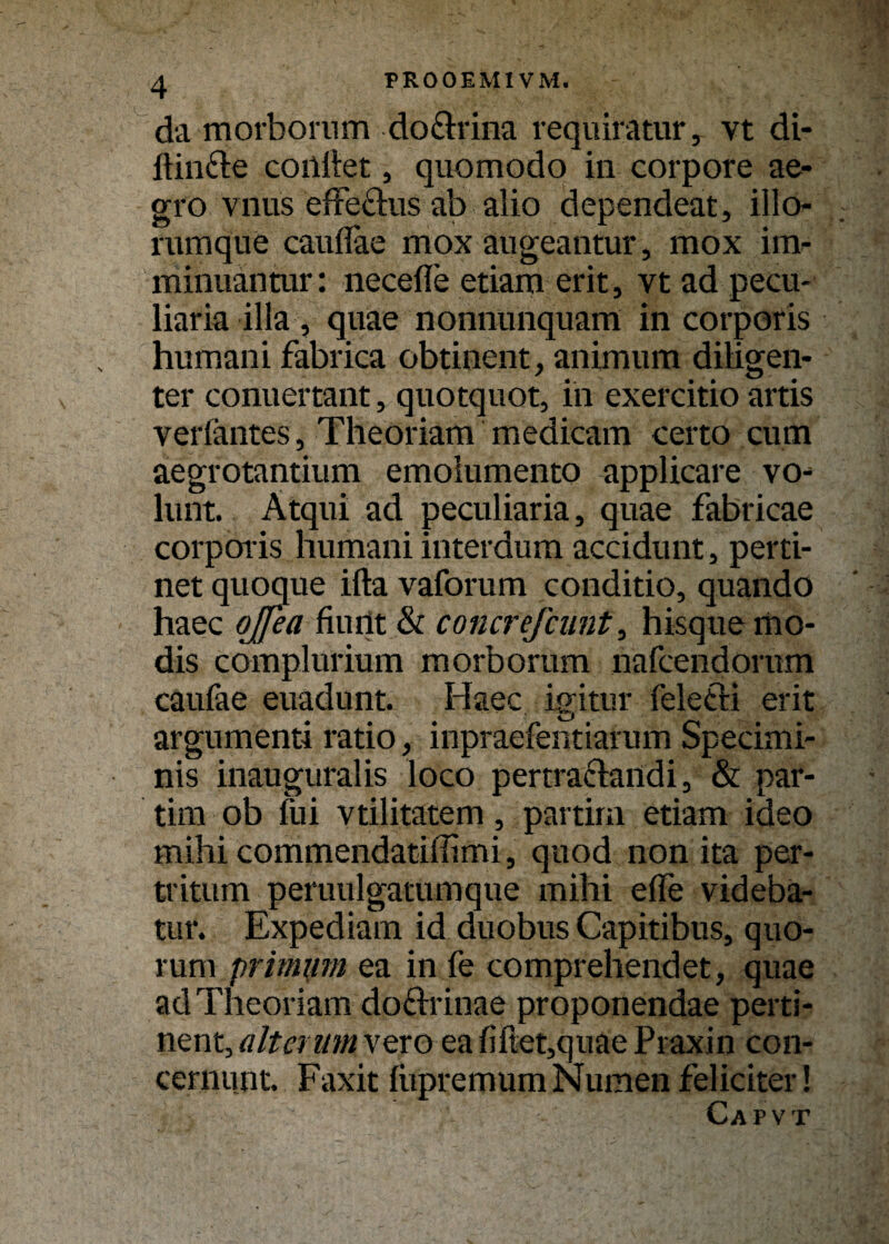 PROOEMIVM. da morbornm doflrina requiratur, vt di- ftin&e coilllet, quomodo in corpore ae- gro vnus effethis ab alio dependeat, illo- ruraque cauflae mox augeantur, mox im- minuantur: necefle etiam erit, vt ad pecu- liaria illa, quae nonnunquam in corporis hiimani fabrica obtinent, anirnum dillgen- ter conuertant, quotquot, in exercitio artis veriantes, Theoriam medicam certo cum aegrotantium emoiumento applicare vo- lunt. Atqui ad peculiaria, quae fabricae corporis humani interdum accidunt, perti- net quocjue ifta vaforum conditio, quando haec ojjea fiurit & concrejcunt, hisquemo- dis complurium morborum nafcendorum caufae euadunt. Haec igitur feletli erit argumenti ratio, inpraefentiarum Specimi- nis inauguralis loco pertraclandi, & par¬ tim ob fui vtilitatem, partim etiam ideo mihi commendatiffimi, quod non ita per- tt’itum peruulgatumque mihi eile videba- tur. Expediam id duobus Capitibus, quo- rum primum ea in fe comprehendet, quae ad Theoriam doftrinae proponendae perti¬ nent, altenim vero eafiftet,quaePraxin con- cernutit. Faxit liipremumNumenfeliciter! Cap vt