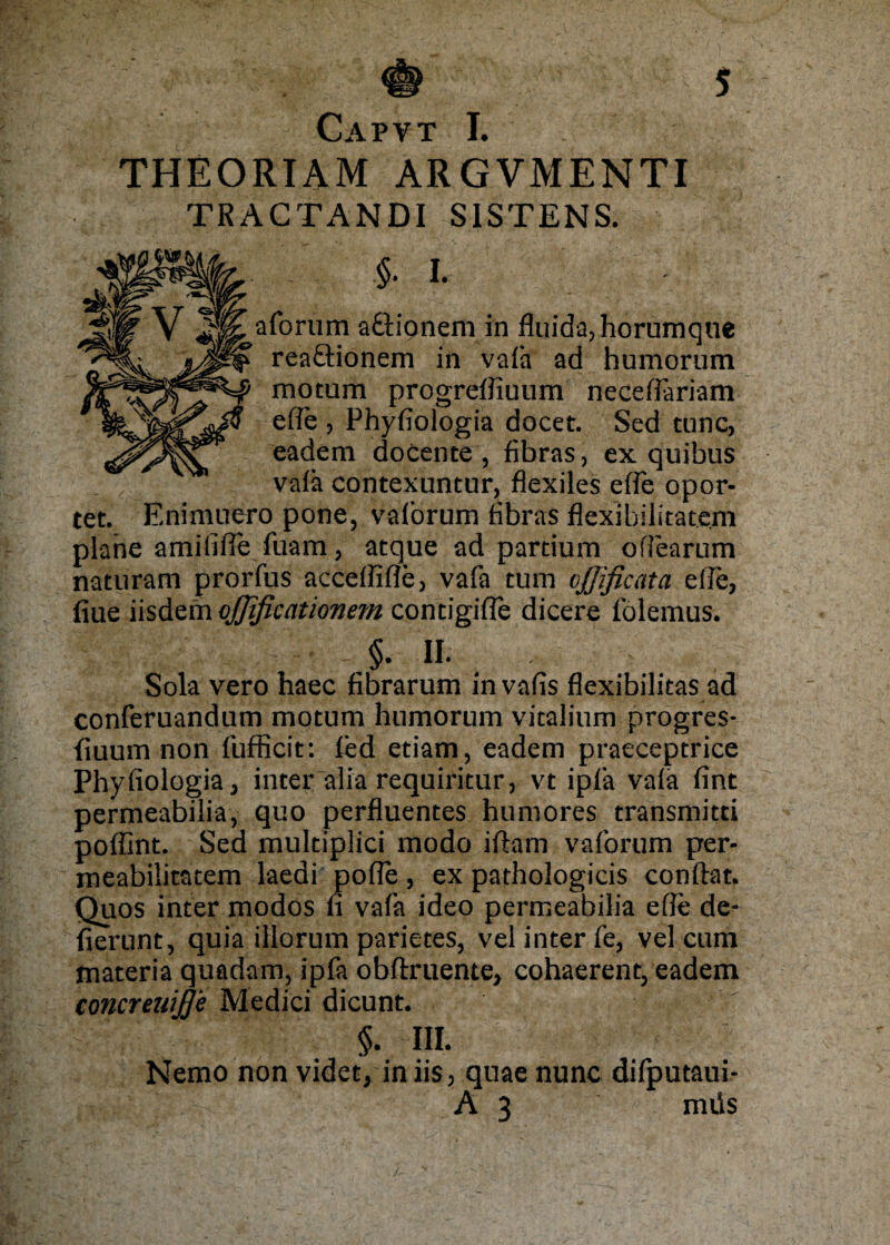 Capvt I. THEORIAM ARGVMENTI TRAGTANDI S1STENS. I. aforum a£tionem in fluida,horumque rea£tionem in vafa ad humorum motum progrefiiuum neceßariam efie , Phyfiologia docet. Sed tune, eadem docente , fibras, ex quibus vafa contexuntur, flexiles efie opor¬ tet. Enimuero pone, vaforum fibras flexibilitatem plane amififie fuam, atque ad partium ofiearum naturam prorfus accefiifle, vafa turn vjßficata eile, fiue iisdefn ojjificationem contigifle dicere fölemus. §. II. Sola vero haec fibrarum invafis flexibilitas ad conferuandum motum humorum vitalium progres- fiuum non fufficit: led etiam, eadem praeceptrice Phyfiologia, inter “alia requiritur, vt ipfa vafa fint permeabilia, quo perfluentes humores transmitti poflint. Sed multiplici modo iftam vaforum per- meabilitatem laedi pofie, ex pathologicis conftat. Quos inter modos fi vafa ideo permeabilia efie de- fiernnt, quia iilorum parietes, vel inter fe, vel cum materia quadam, ipfa obflruente, cohaerent, eadem concreuiJJ'e Medici dicunt. §• I». Nemo non videt, iniis, quae nunc difputaui- A 3 müs