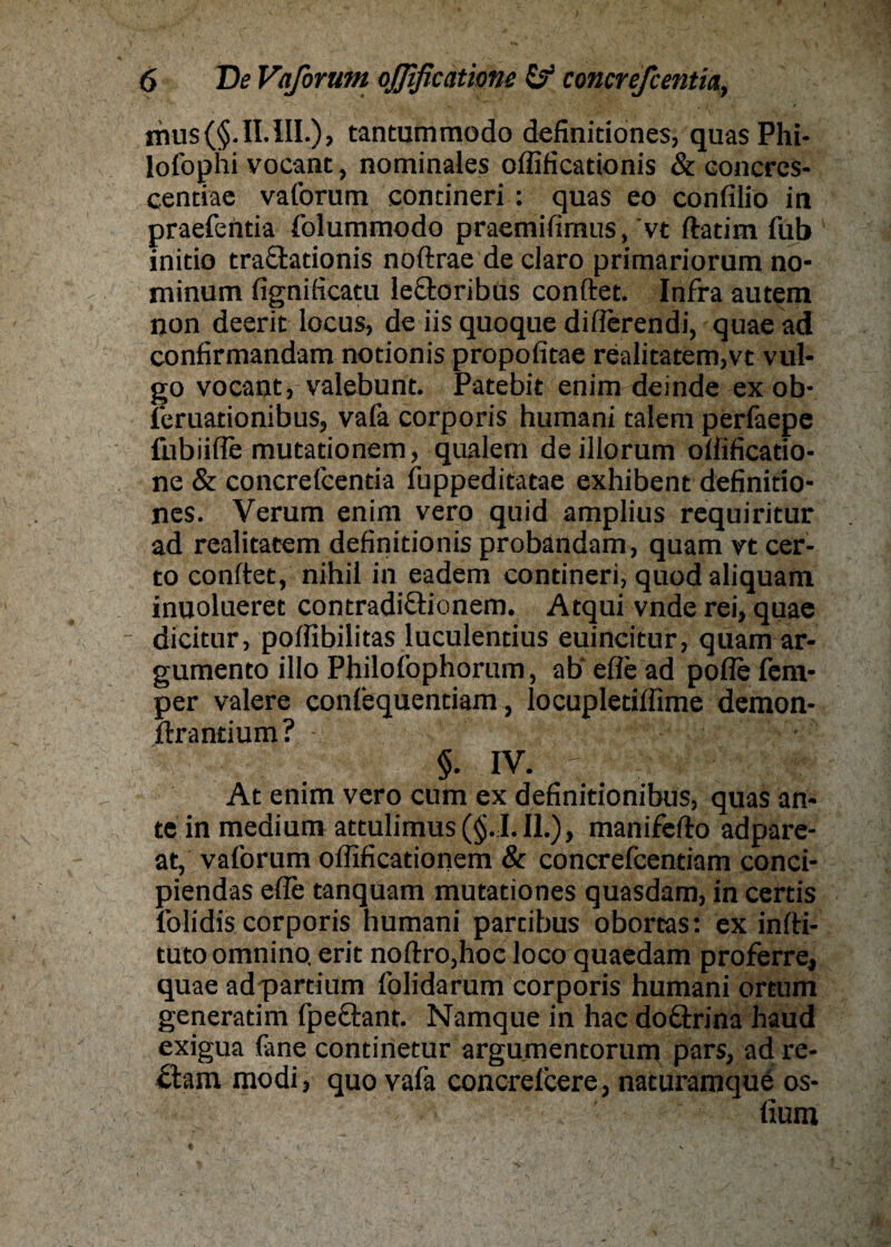 mus(§.II.lII.), tantummodo definitiones, quas Phi- lofophi vocant, nominales offificationis & concres- centiae vaforum contineri : quas eo confilio in praefentia folummodo praemifirnus, vt ftatim fub inido traftadonis noftrae de claro primariorum no- minum figniftcatu lectoribus conftet. Infra autera non deeric locus, de iis quoque difierendi, quae ad confirmandam nodonis propofitae realitatem,vt vul¬ go vocant, valebunt. Patebit enim deinde ex ob- feruationibus, vafa corporis humani talem perfaepe fubiifle mutationem, qualem deillorum oftificatio- ne & concrefcentia fuppeditatae exhibentdefinitio- nes. Verum enim vero quid amplius requiritur ad realitacem definidonis probandam, quam vt cer- to conftet, nihil in eadem contineri, quod aliquant inuolueret contradi&ionem. Atqui vnde rei, quae dicitur, poffibilitas luculendus euincitur, quam ar- gumento illo Philofophorum, ab' efie ad pofle fent- per valere confequendam, locupletiffime demon- ftrantium? - §. IV. ' At enim vero cum ex definitionibus, quas an¬ te in medium attulimus(§.;I.Il.), manifefto adpare- at, vaforum offificationem & concrefcentiam conci- piendas eile tanquam mutationes quasdam, in certis l’olidis corporis humani partibus obortas: ex infti- tutoomnino. erit noftro,hoc loco quaedam proferre, quae adpartium folidarum corporis humani ortum generadm fpeftant. Namque in hac doftrina haud exigua fane continetur argumentorum pars, ad re- öam modi, quo vafa concrelcere, naturamque os- ■ fium