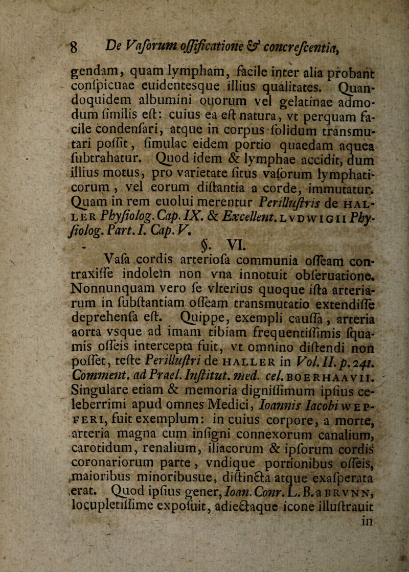 \ gendam, quam lympham, fäcile inter alia probarit conl'picuae euidentesque illius qualitates. Quan- doquidem albumini ouorum vel gelatinae admo- dum fimilis eft: cuius ea eft natura , vt perquam fa¬ cile condenfari, atque in corpus folidum transmu- tari poftit, fimulac eidem portio quaedam aquea fubtrahatur. Quod idem & lymphae accidit, dum illius motus, pro varietate fitus vaforum lymphati- corum > vel eorum diftantia a corde, immucatur. Quam in rem euolui merentur Periüufiris de hal¬ le r P hyßolog. Citp. IX. & Ex cell ent. lvdwigii Pby- ßolog. Part. I. Cap. V. $. VI. Vafa cordis arteriofa communia ofteam con- traxifte indolein non vna innotuit obleruatione. Nonnunquam vero fe vlcerius quoque ifta arteriä- rum in fubftantiam ofteam transmutatio extendifle deprehenfa eft. Quippe, exempli cauflä , arteria aorta vsque ad imam cibiam frequendflimis iqua- mis ofleis intercepta fuit, vt omnino diftendi non poflet, tefte Periüufiri de haller in Vol.Il.p.241. Comment. ad Prael. Inßitut. nied. cel. B0 e r haa v i i. Singulare etiam & memoria digniffimum ipfius ce- leberrimi apud omnes Medici, Ioannis Iacobiwep- feri, fuit exemplum: in cuius corpore, a morte, arteria magna cum infigni connexorum canalium, carotidum, renalium, iliacorum & ipforum cordis coronariorum parte, vndique pordonibus ofteis, .maioribus minoribusue, diftin&a atque exalperata erat. Quod ipfius gener, Ioan.Conr. L.B.aBRVNN, locupletiftime expofoit, adieflaque icone illuftrauit in