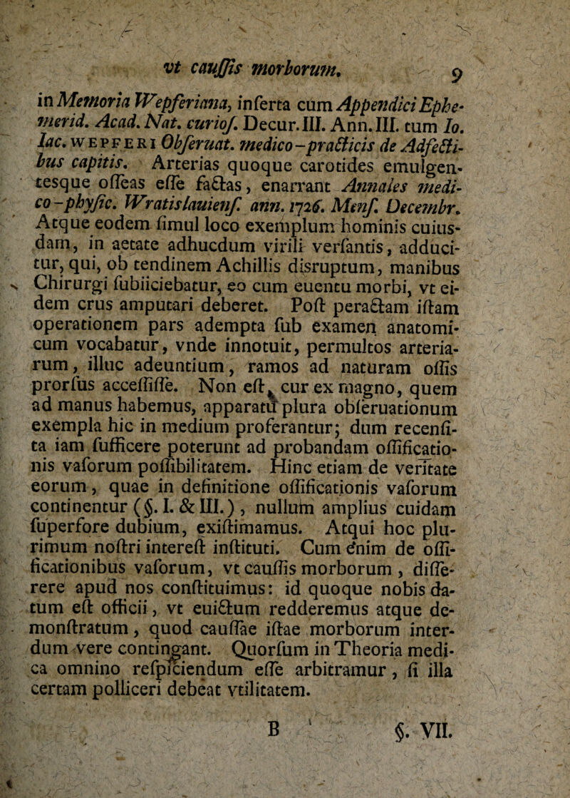 \ vt cauffis morborum, p in Memoria Wtpferiana, inferta cum Apper.diciEphe- merid. Acad. Nat. curioj. Decur.III. Ann. III. tum Io. l(tc. w e v f e r i Obferuat. me die o -pratticis de Adfitti- bus capitis. Arterias quoque carotides emulgen- tesque ofleas eile fa&as, enarrant Annaies medi- co-pbyßc. Wratislauienf. ann. 1726. Mmf. Decembr. Atque eodem fimul loco exerhplum hominis cuius- dam, in aetate adhuedum virili verfantis, addüci- tur, qui, ob tendinem Achillis disruptum, manibus Chirurgi fubiieiebatur, eo cum euentu morbi, vt ei- dem crus amputari deberet. Poft peraäam iftam operationem pars adempta fub examen. anatomi- cum vocabatur, vnde innotuit, permultos arteria- rum, illuc adeuntium, ramos ad naturam offis prorfus acceffifie. Non cur ex magno, quem ad manus habemus, apparatil plura obferuationum exempla hic in medium proferantur; dum recenfi- ta iam fufficere poterunt ad probandam offificatio- nis vaforum poffibilitatem. Hinc etiam de verltate eorum, quae in definitione offificationis vaforum continentur (§. I. & III.) , nullum amplius cuidam fuperfore dubium, exiftimamus. Atqui hoc plu- rimum noftri intereft inftituti. Cum cfnim de offi- ficationibus vaforum, vt cauffis morborum , difle- rere apud nos conftituimus: id quoque nobis da¬ tum eft officii, vt eui&um redderemus atque de- monftratum, quod cauffiie iftae morborum inter- dum-vere contingant. Quorfum in Theoria medj- ca omnino refplciendum effe arbitramur, fi lila certam polliceri debeat vdlitatem. V