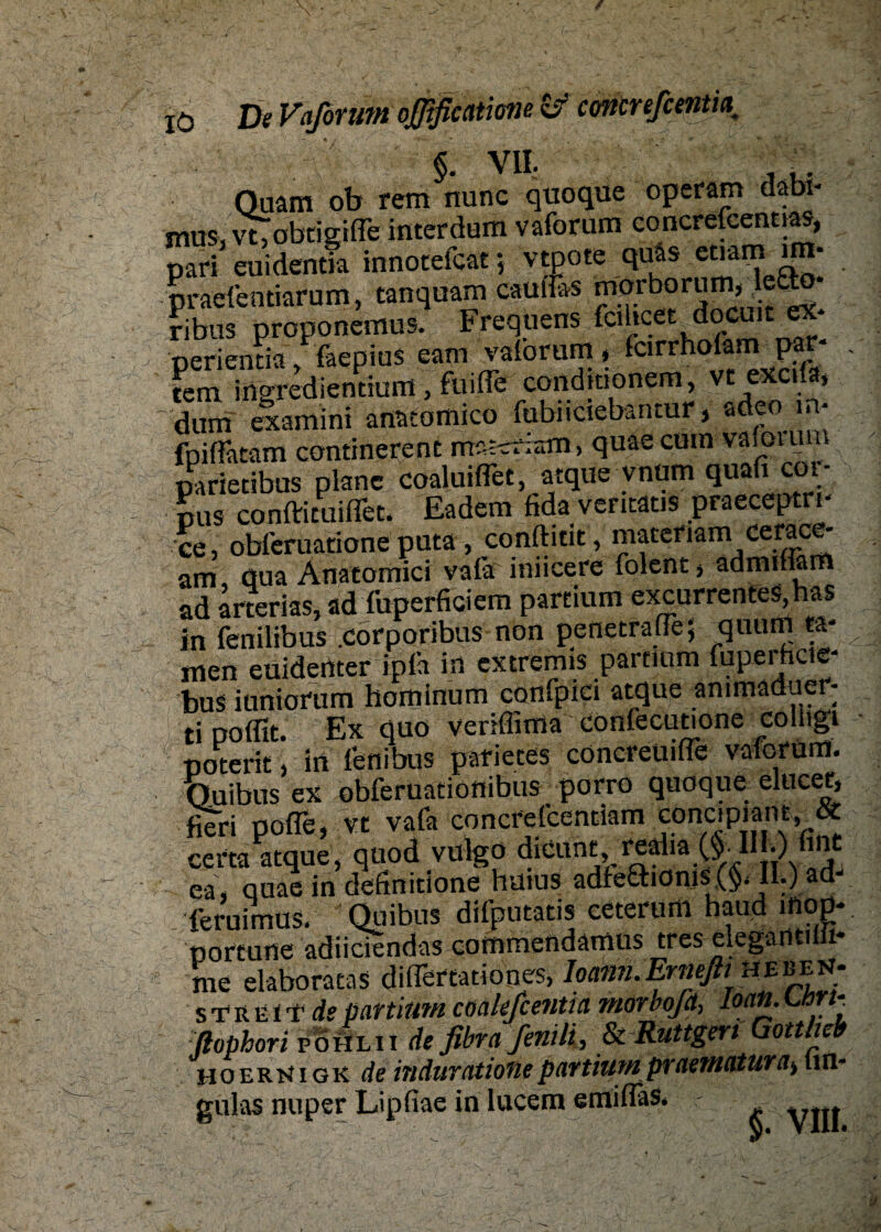 §. V1L , .. Quam ob rem nunc quoque operam dabi- mus, vtobcigifTe interdum vaforum concrefcennas, pari euidentia innotefcat} vtpote q^ emm irn- praefemiarum, tanquam cauffes morborum,leä:o ribus proponemus. Frequens fcihcet docuit ex* perientia, faepius eam vaforum, fcirrholam par- fern inorediencium , fuifle conditionem, vt excda, dum examini anatortiico fubiiciebantur, adeo in- fpiflatam continerenc materlatn, quaecum vaiorutn parietibus plane cöaluiflet, atque vnum quafi cor- pus confficuiffet. Eadem fida ventatis praeceptn- ce, obferuatione puta, conftitit, materiam cerace- am öua Anacomici vala iniicere folent > ädmifiarfi ad arterias, ad fuperficiem partium excurrentes, has in fenilibus .corporibus non penetraüe; quum ta¬ rnen euidertter ipfa in extremis partium fuperhcie- bus iuniorum hominum confpici atque animaduer- ti poflit. Ex quo veriflima confecutione colitgi poterit, in fenibus parietes cöncreuifle vaforum. Quibus ex obferuationibus ‘ porro quoque elucet, fieri pofle, vt vafa concfelcentiam conc.piant, & cem atque, quod vülgö dieunt,redia ($• 1IE) fine ea, quae in definitione huius adfefihonis (§. II.) ad- feruimus. Quibus difputatis ceterum haud inop¬ portune adiiciendas commendamus tres eleganti 1* me elaboratas difTertationes, Ioami.Erneßtmr^t; STREU’ de partium coaleßentia morbofd, Loan. w- ftophori poöl ii de fibrafenili, & Rungen Gottlieb hoerkigk de indaratione partium praematura^ tm- gulas nuper Lipfiae in lucem emifFaS.