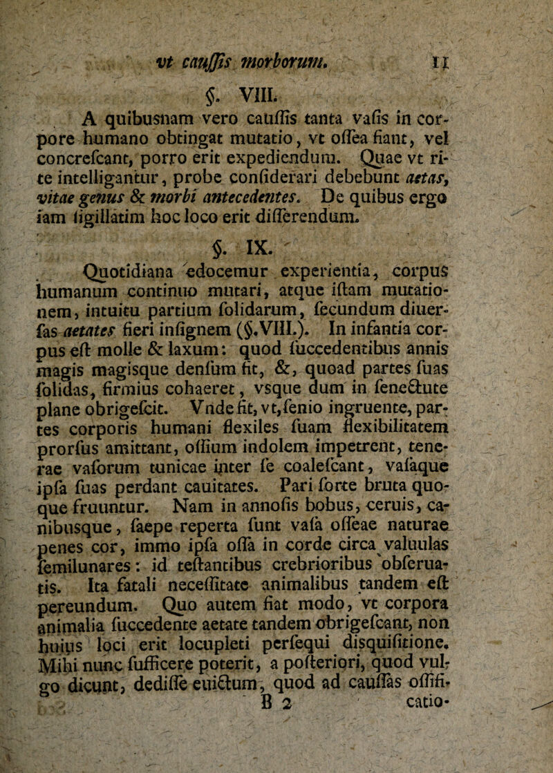 vt crnßis morborum,&■ ij §. VIII. A quibusnam vero cauffis tanta vafis in cor¬ pore humano obtingat mutatio, vt ofleafiant, ve! concrefcant, porro erit expediendum. Quae vt ri¬ te intelligantur, probe confiderari debebunt attar, vitae genus & morbi anteccdentes. De quibus ergo iam figiüätim hoc loco erit diiTerendum. §. IX. Quotidiana edocemur experientia, corpus humanum continuo mutari, atque iftam mutatio- nem, intuitu partium folidarum, fecundum diuer- fas aetates fieri infignem (§.VIIL). In infantia cor¬ pus eft molle & laxum: quod fuccedentibus annis magis magisque denfum fit, &, quoad partes fuas folidas, firmius cohaeret, vsque dum in feneäute plane obrige&it. Vnde fit, vt,fenio ingruente, par¬ tes corporis humani flexiles fuam flexibilitatem prorfus amittant, offium indolem impetrent, tene- rae vaforum tunicae inter fe coaleicant, valkque ipfa fuas perdant cauitates. Pari forte bruta quo- que fruuntur. Nam in annofis bobus, ceruis, ca- nibusque, faepe reperta funt vaia offeae naturae penes cor, immo ipfa ofla in corde circa valuulas femilunares: id teftantibus crebrioribus obferua- tis. Ita fatali neceffitate animalibus tandem eft pereundum. Quo autem fiat modo, vt corpora animalia fuccedente aetate tandem obrigefcant, nön huius' loci erit locupleti perfequi disquifitione. Mihi nunc fufficere poterit, a pofteriori, quod vulr go dicunt, dedifle eui&um, quod ad cauffas ofiifi- v B 2 ' catio-