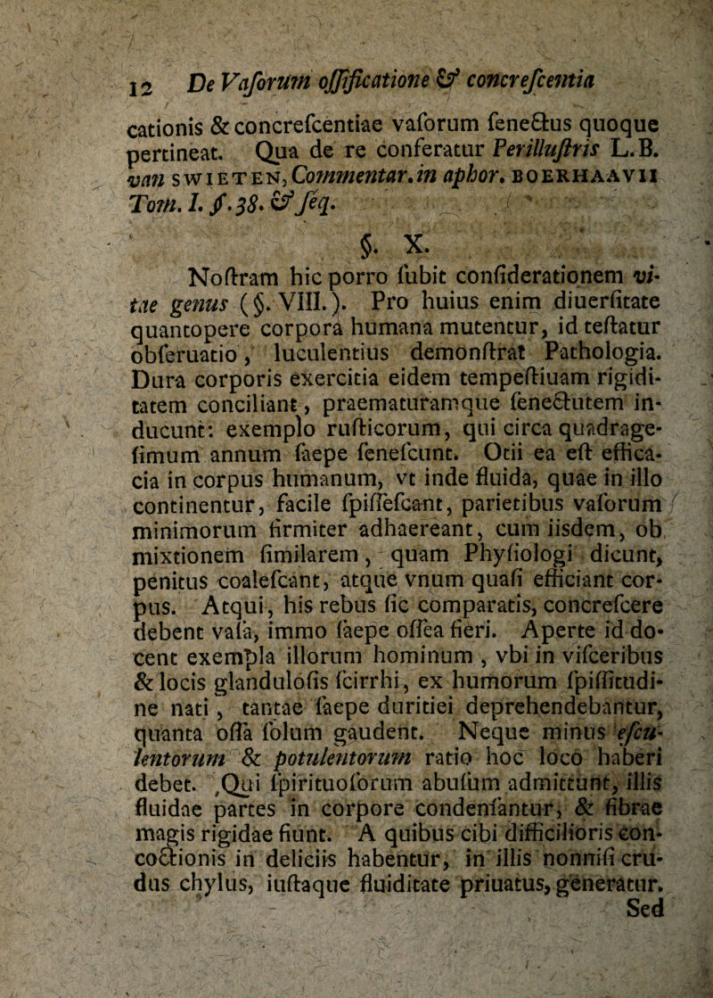 cationis & concrefcentiae vaforum fene&us quoque pertineat. Qua de re conferatur Ferilliißris L.B. mn swieten,Commentar.in aphor. boerhaavii Tom. I. /. 38- &ßq. ■ ^ - f^ §• X. i Noftram hicporro fubit confiderationem vi- tue genus (§. VIII.). Pro huius enim diuerfitate quancopere corporä humana mutentur, id teftatur obleruatio, luculentius demonftrat Pathologia. Dura corporis exercitia eidem tempeftiuam rigidi- tatem conciliant, praematuramque lenefihnem in- ducunt: exemplo ruflricorum, qui circa quadrage- (imum annum fiepe fenefcunt. Otii ea eft effica- cia in Corpus humanum, vc inde fluida, quae in illo continentur, facile fpilTefcant, parietibus vaforum minimorum firmiter adhaereant, cum iisdem, ob, mixtionem fimilarem , - quam Phyiiologi dicunt, penitus coalefcant, atque vnum quafi efficiant Cor¬ pus. Atqui, his rebus fic comparatis, concrefcere debent valä, immo läepe oflea fiCri. Aperte id do- Cent exempla illorum hominum , vbi in vifceribus &locis glandulofis icirrhi, ex humorum fpiffitudi* ne nati, tantae faepe duritiei deprehendebantur, quanta ofla folum gaudent. Neque minus efiu- kntorum & potulentorum ratio hoc loco haberi debet. Qui fpirituoforum abufurn admittunt, illis fluidne partes in corpore condenfantur, & fibrae magis rigidae fiunt. A quibus cibi difficiliöris eon- coQrionis in delieiis habentur, in illis nonnifi cru* dus chylus, iuftaque fluiditate priuatus, generätur.