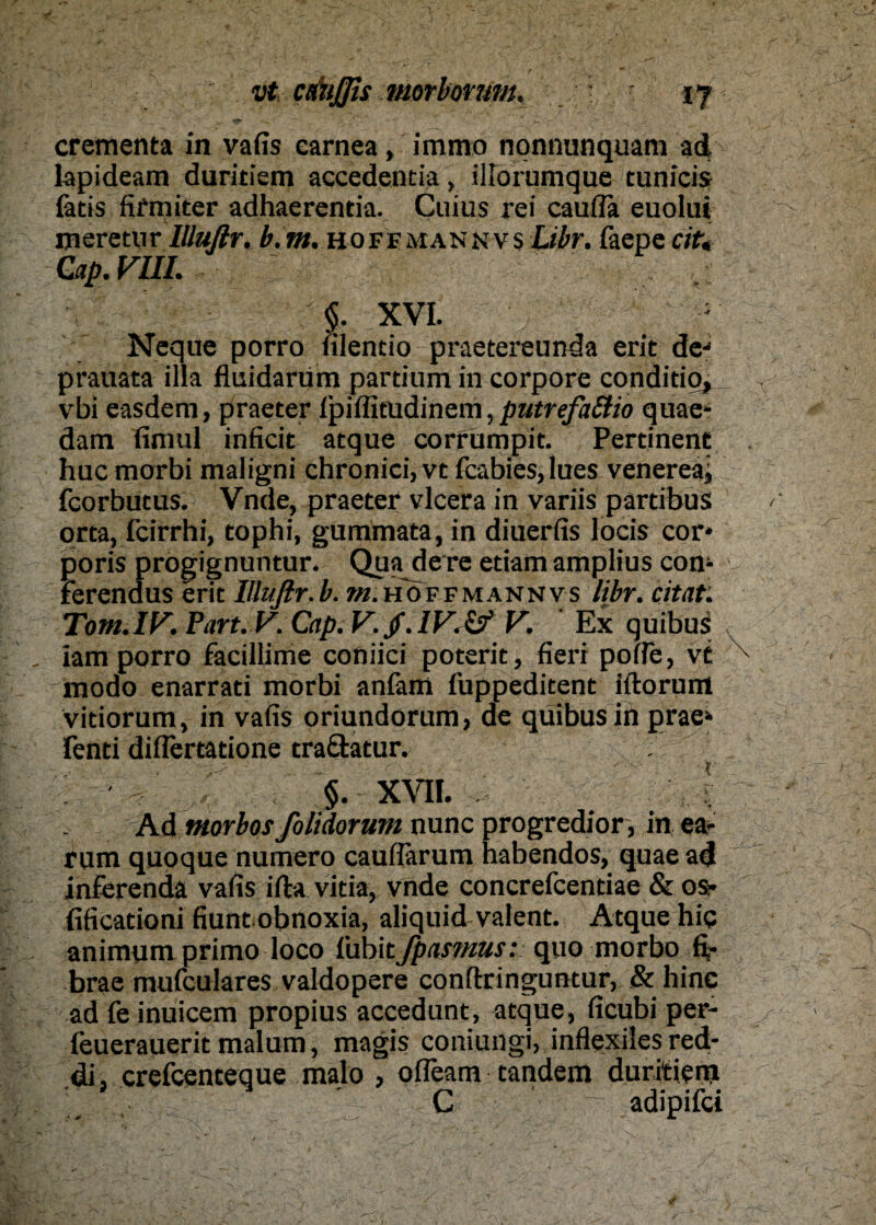 crementa in vafis carnea, immo nonnunquani ad lapideam duritiem accedentia, iHorumque tunicis fatis fifmiter adhaerentia. Cuius rei caufTa euolui meretur lllufir. b.m. hoffmannvs Libr. faepe cit,< Cap.VIII. I «. XVI. Ncque porro filentio praetereunda erit de* prauata illa fluidarüm partium in corpore conditio, vbi easdem, praeter Ipiffitudinem, putrefattio quae- dam fimul inficit atque corrümpit. Pertinent huc morbi maligni chronici, vc feabies, lues venereaj fcorbutus. Vnde, praeter vlcera in variis partibus orta, feirrhi, tophi, gummata, in diuerfis locis cor* poris progignuntur. Qua dere etiam amplius com ferendus erit lllufir.b. /«.hoffmannvs libr. citat: Tom.IV. Part. V. Cap. V./. IV. Zf V. Ex quibus iam porro facillime coniici poterit, fieri poffe, vt modo enarrati morbi anfam iuppeditent iftorum vitiorum, in vafis oriundorum, de quibus in prae* fenti diflertatione traäatur. §. XVII. . Ad tnorbos folidorum nunc progredior, in ea- rum quoque numero cauflärum habendos, quae ad inferendä vafis ifta vitia, vnde concrefcentiae & os- (ificationi fiunt obnoxia, aliquid valent. Atque hiq animum primo loco I'ubitJpasmus: quo morbo fi- brae mufeulares valdopere conftringuntur, & hinc ad fe inuicem propius accedunt, atque, ficubi per- feuerauerit malum, magis coniungi, inflexiles red- di, crefcenteque malo , ofleam tandem duritieni C adipifei