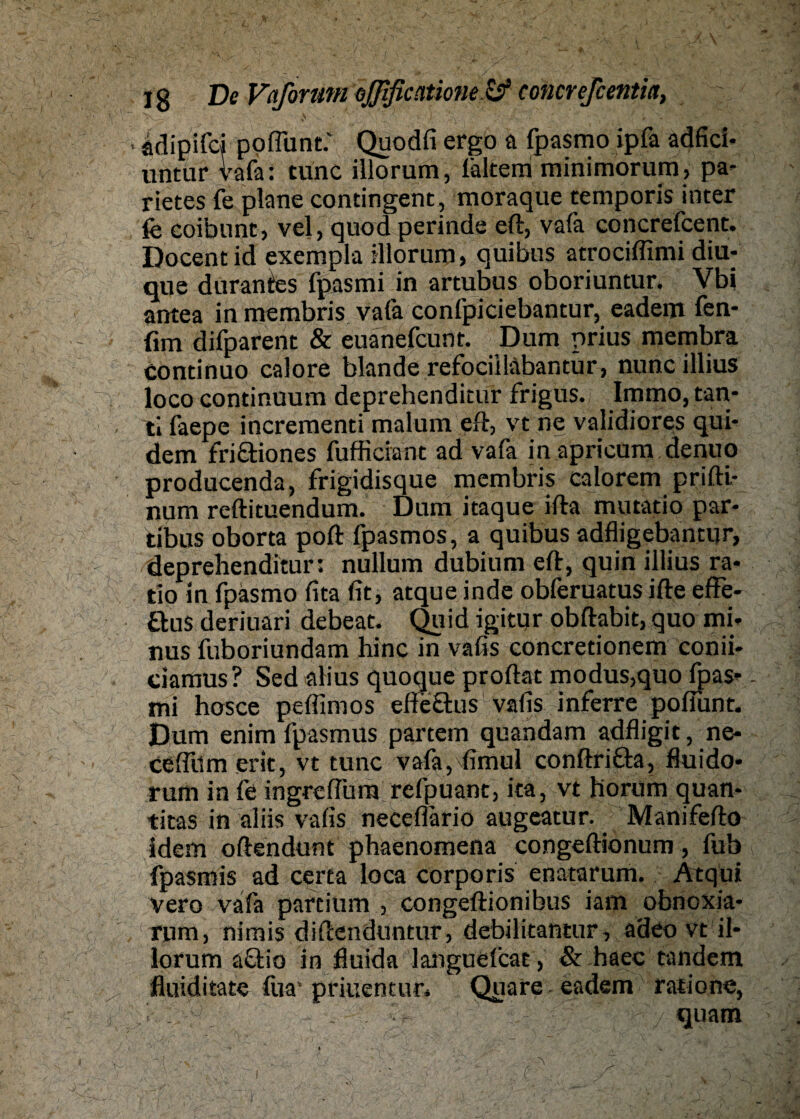 Ig De Vaformn oJfificcttione.& eoncrefcentitt, \ adipifei poflunt: Quodfi ergo a fpasmo ipfa adfici- untur vafa: tune illorum, lältem minimorum, pa- rietes fe plane contingent, moraque temporis inter fe coibunt, vel, quod perinde eft, vafa concrefcent. Docentid exempla illorum, quibus atrociffimi diu- que durantes fpasmi in artubus oboriuntur. Vbi antea in membris vafa confpiciebantur, eadem fen- fun difparent & euänefeunt. Dum prius membra continuo calore blande refocilläbantür, nunc illius loco continuum deprehenditur frigus. Immo, tan* ti faepe incrementi malum eft, vt ne validiores qui- dem friäiones fufficiant ad vafa in apricum denuo producenda, frigidisque membris calorem priftl- num reftituendum. Dum itaque ifta mutatio par- tibus oborta poft fpasmos, a quibus adfligebantur, deprehenditur: nullum dubium eft, quin illius ra- tio in fpasmo fita fit, atque inde obferuatus ifte effe- öus deriuari debeat. Quid igitqr obftabit, quo mi- nus fuboriundam hinc in vafis concretionem conii- ciamus? Sed alius quoque proftat modus,quo fpas¬ mi hosce peflimos efteftus vafis inferre poflunt. Dum enim fpasmus partem quandam adfligit, ne- ceflilmerit, vt tune vafa, fimul conftrifta, fluido* rum in fe ingreflum refpuant, ita, vt liorum quan* titas in aliis vafis neceflariö augeatur. Manifefto idem oftendunt phaenomena congeftionum, fub fpasmis ad certa loca corporis enatarum. Ätqüi vero vafa partium , congeftionibus iam obnoxia- rum, nimis diftenduntur, debilitantur, adeo vt il¬ lorum a£tio in fluida languefcat, & haec tandem fluiditate fua’priuentur« Quare eadem ratione, quam