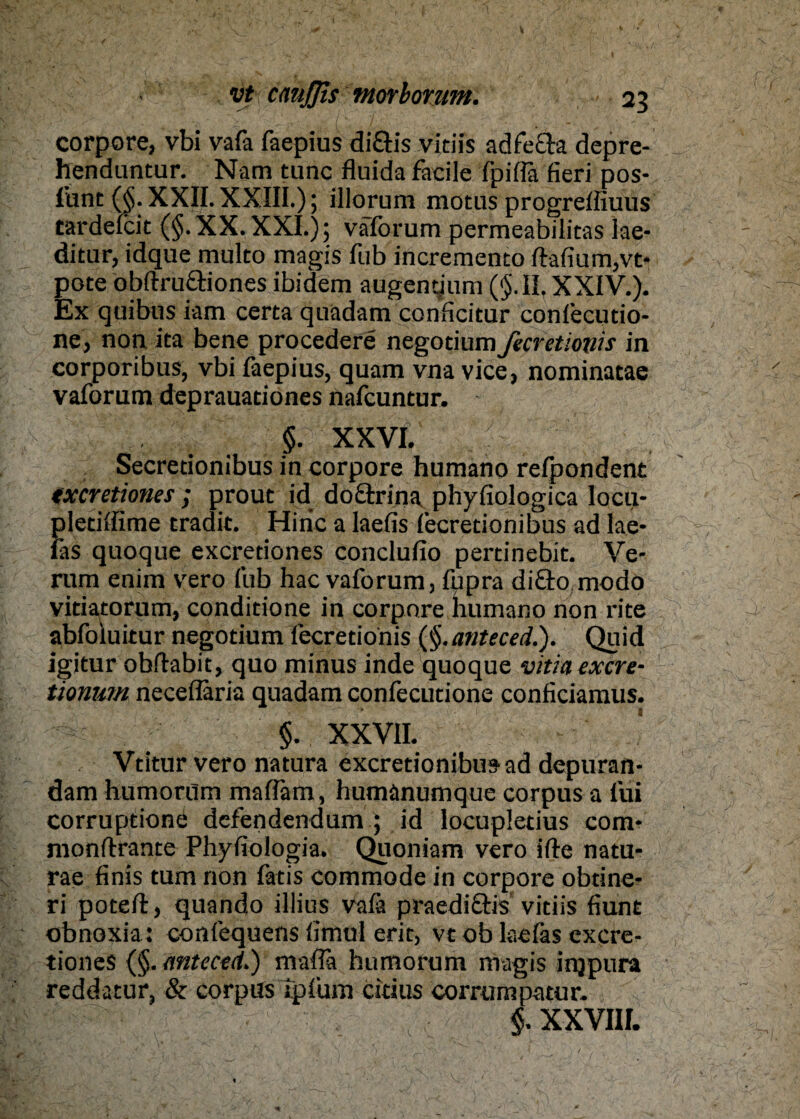 corpore, vbi vafa faepius diöis vidis adfech depre- henduntur. Nam tune fluida facile fpiffa fieri pos- funt ($. XXII. XXIII.); illornm motus progreffiuus tardelcit ($. XX. XXI.) ; vaforum permeabilitas lae- ditur, idque multo magis fub incremento ftafium,vt- pote obftru&iones ibidem augencjum ($.11. XXIV.). Ex quibus iam certa quadam conficitur confecudo- ne, non ita bene procedere negotium Jicretiovis in corporibus, vbi faepius, quam vna vice, nominatae vaforum deprauationes nafeuntur. §. XXVI. Secretionibus in corpore humano refpondent txeretinues ; prout id doctrina phyfiologica loeu- Jjletiffime tradit. Hiric a laefis fecretionibus ad lae- äs quoque exeretiones conclufio pertinebit. Ve¬ rum enim vero fub hac vaforum, fupra di&o modo vidatorum, conditione in corpore humano non rite abfoluitur negotium fecretionis ($.anteced.). Quid igitur obftabit, quo minus inde quoque vitia exere- tionwn neceflaria quadam confecutione conficiamus. §. XXVII. Vtitur vero natura exeretionibusad depuran- dam humorum maflam, humanumque corpus a (ui corruptione defendendum ; id locupletius com- monftrante Phyfiologia. Quoniam vero ifte natu- rae finis tum non fatis commode in corpore obtine- ri poteft, quando illius vafä praedi&is vitiis fiunt obnoxia: confequens fimul erit, vt ob laefas exere¬ tiones (§. anteced.) mafla humorum magis injpura reddatur, & corpus ipfum citius corrumpatur. §. XXVIII.