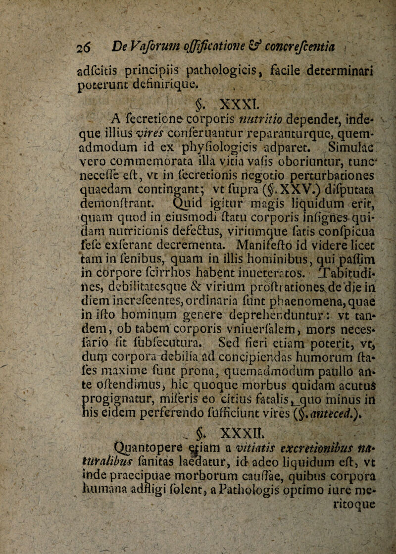 adfcitis principiis pathologicis, facile determinari poterunt definirique, , . ' ''S : §. XXXI. A fecreticne corporis nutritio dependet, inde* que illius vires ccnferuantur reparanturquc, quem- admodum id ex phyfiologicis adparet. Simulac vero commemorata illa vitia vafis oboriuntur, tune* neceffe eft, vt in fecretionis negotio perturbationes quaedam contingant; vt fupra (§,XXV.) difputata denlonftrant. Quid igitur rangis liquidum erit, iquam quod in eiusmodi ftatu corporis infignes qui- Üam nutritionis defeäus, viriumque fatis confpicua feie exferant decrementa. Manifefto id videre licet tarn in fenibus, quam in illis hominibus, qui paffim in corpore feirrhos habent inueteratos. Tabitudi* lies, debilitatesque & viriuni prÖftiationes^dedjein diem incrsfcenteSjordinaria funt phaenomena,quae in ifto hominum genere deprehenduntur *. vt tan* dem, ob tabem corporis vniuerlälem, mors neces* fario dt fubfecutura. Sed fieri etiam poterit, vt, dum corpora debiiia ad concipiefidas humorum fta* fes maxime funt pro na, quemadmodüm paüllo an* te oftendimus, hic quoque morbus quidam acutus progignatur, mileris eo citius fataljs^quo minus in his eidem perferendo füfficiünt vires (§,mteced.). _ §. XXXIt. Quantopere ^tiam a vitiatis exevetiwibus na* tülratibus länitas laedatur, id adeo liquidum eft, vt Inde praecipuae morborum cauftae, qüibus corpora humana adfligi folent, aPathologis optimo iure me* - ritoque C