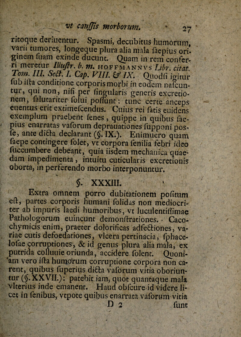 ritoque deräientur. Spasmi, decubitus humoruni, varii tumores, longeque plura alia mala faepius ori- ginem uiam exinde ducunt. Quam in rem confer- ri meretur Illuflr. b. m. hqffmannvs Libr. citat Tom. III. Seit. I. Cap. VIII. & IX. Quodfi iSS lub ifta condidone corporis morbi in eodem nafoun- tur, qui non, nifi per fingularis generis excretio- nem, falutariter folui poITunt: tune certe anceps euentus erit exdmelcendus. Cuius rei läds euidens exemplum praebent lenes, quippe in quibus fae¬ pius enarratas vaforutn deprauadonesi'upponi pos- le, ante difta declarant (§. IX.). Enimuero quam faepe contingere folet, vt eorpora fenilia febri ideo I’uccumbere debeant, quia iisdem mechaniea quae- dam impedimenta , intuitu cuticularis excretionis oborta, in perferendo morbo interponuntur. V ' ' $. XXXIII. ' ■ Extra omnem porro dubitationem pofitum . eft, partes corporis humani folidas non mediocri- ter ab impuris laedi humoribus, vt luculendffimae Pathologorum euincunt demonfrrationes. ■ Caco- chymicis enim, praeter dolorificas adfectiones, va- riae cutis defoedationes, vlcera pertinacia, fphace- lofae corrupdones, & id genus plura alia mala, ex putrida colluuieoriunda, accidere folent. Quoni- am vero ifta humorum corruptione corpofa non ca* rent, quibus fuperius di£k vaforum vitia oboriun- tur (§. XXVII.): patebit iam, quot quantaque mala Vlterius inde emanent. Haud obfcure id videre li¬ cet in fenibus, vtpote quibus enarrata vaforum vitia D 2 funt / ;V •• '' v 0*