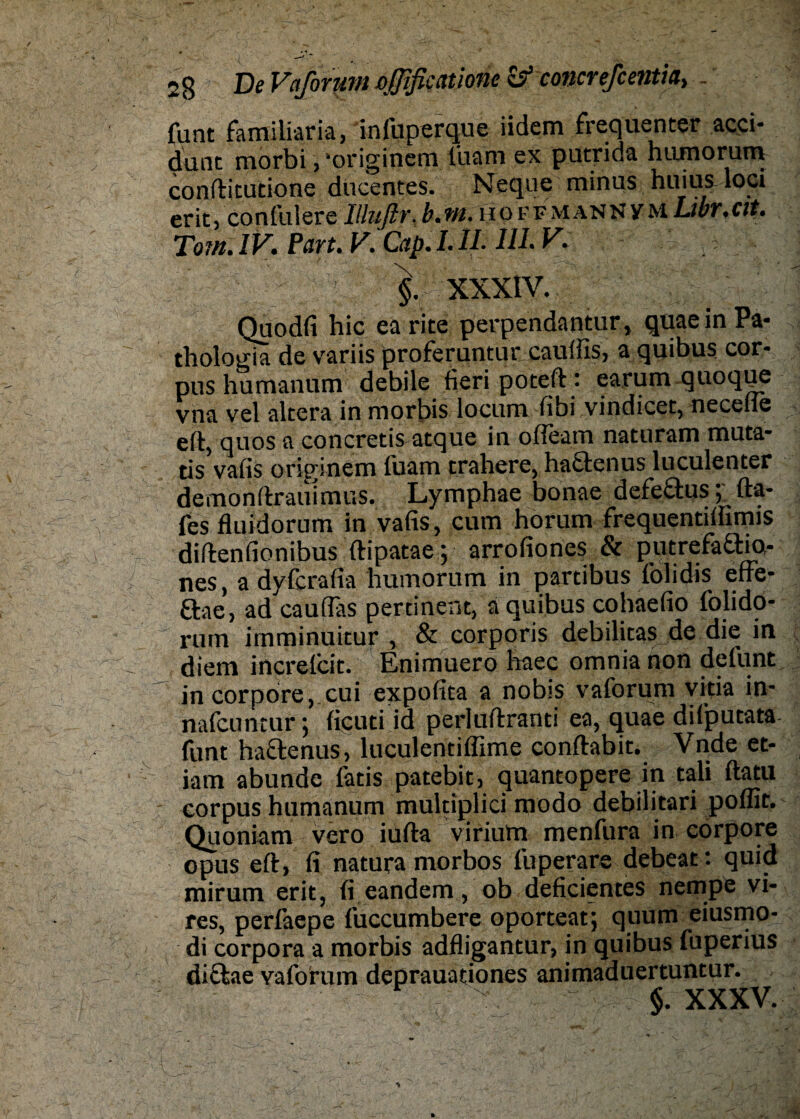 funt faraiiiaria, infuperque iidem frequenter acci- dunt morbi, -originem liiam ex putrida hiunorum confticutione ducentes. Neque minus huius loci erit,confiliere'Illuftr. b.?n. ho ffmannvm Libr.cvt. Tom. IV. Part. V. Cap. LIL IIL V. x - §. XXXIV. Quodfi hic earite perpendantur, quae in Pa- thologia de variis proferuntur caulfis, a quibus Cor¬ pus humanum debile fieri poteft : earum quoqpe vna vel altera in morbis locum fibi vindicet, neceile eft, quos a concretisatque in ofieam naturam muta- tis vafis originem fuam trahere, haäenus luculenter demonftrauimus. Lymphae bonae defeftus; fta- fes fluidorum in vafis, cum horum frequentifiimis diftenfionibus ftipataey arrofiones & putrefa£tk),- nes, a dyfcrafia humorum in partibus folidis effe- &ae, ad caufias pertinent, a quibus cohaefio folido- rum imminuitur , & corporis debilitas de die in diem increfcit. Enimuero haec omnia non defunt in corpore, cui expofita a nobis vaforum vitia in- nafcuntur; ficuti id perluftranti ea, quae difputata- funt haftenus, luculentiffime conftabit. Vnde et- iam abunde latis patebit, quantopere in tali ftatu - corpus humanum multiplici modo debilitari poffit. Quoniam vero iufta viriutn menfura in corpore opus eft, fi natura morbos fuperare debeat: quid mirum erit, fi eandem, ob deficientes nempe vi¬ res, perfaepe fuccumbere oporteat; quum eiusmo- di corpora a morbis adfligantur, in quibus fuperius diftae vaforum deprauationes animaduertuntur. §. XXXV.