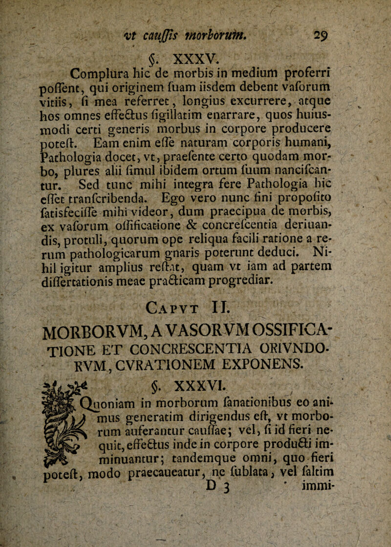 ' 4 - * *. §. XXXV. Complura hic de morbis in medium proferrr poflent, qui originem fuam iisdem debent vaforum vitiis, fi mea referret, longius excurrere, atque hos omnes effe&us figillatim enarrare, quos huius- modi certi generis morbus in corpore producere poteft. Eam enim efle naturam corporis humani, Pathologia docet, vt, praefente certo quodam mor- bo, plures alii fimul ibidem ortum fuum nancifcan- tur. Sed tune mihi integra fere Pathologia hic eilet tranferibenda. Ego vero nunc fini propofito fatisfeciife mihi videor, dum praecipua de morbis, ex vaforum oifificatione & concreicentia deriuan- dis, protuli, quorum ope reliqua facili ratione a re- rum pathologicarum gnaris poterunt deduci. Ni¬ hil igitur amplius reftat, quam vt iam ad partem diflertationis meae pra&icam progrediar. Cap vt II. MORBORVM, A VASOR VM OSSIFIC A- TIONE ET CONCRESCENTIA ORIVNDO- RVM, CVRATIONEM EXPONENS. fl XXXVI. ^uoniam in morborum lanationibus eo ani* mus generatim dirigendus eft, vt morbo¬ rum auferantur caunae; vel, fi id fieri ne- quit,effe£his inde in corpore produ&i im- minuantur; tandemque omni, quo fieri poteft, modo praecaueatur, ne lublata, vel faldm D 3 ’ immi-