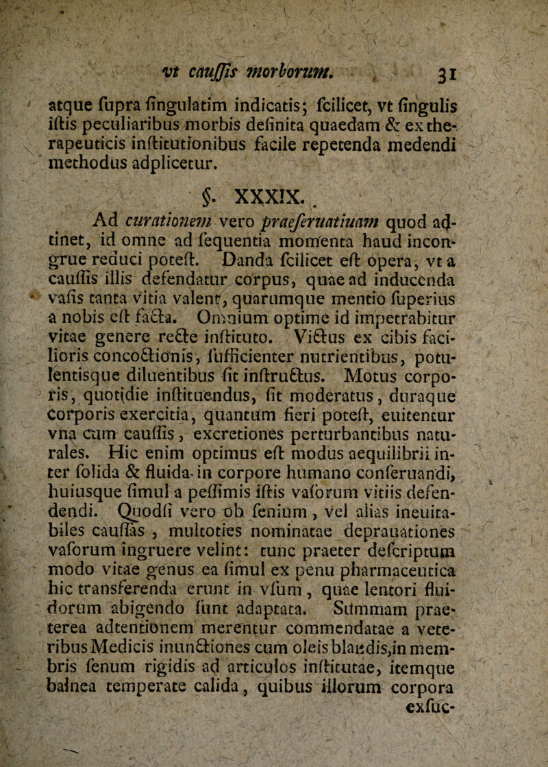 atque fupra fingulatim indicatis; fcilicet, vt fingulis iftis peculiaribus morbis definita quaedam & exthe- rapeuticis inftitutionibus facile repetenda medendi raethodus adplicetur. ^ $. XXXIX. . Ad curationem vero praeferuatiuam quod ad- tinet, id omne ad lequentia momenta haud incon- grue reauci poteft. Danda fcilicet eft opera, vta cauffis illis defendatur corpus, quaead inducenda vafis tanta Vitia valent, quarumque mentio fuperius a nobis eit fä£ta. Omnium optime id impetrabitur vitae genere refte inftituto. Vitlus ex cibis faci- lioris conco&iönis, fufficienter nutrientibus, potu- lentisque diluentibus fitinftru&us. Motus corpo¬ ris, quofidie inftituendus, fit moderatus, duraque Corporis exercitia, quantum fieri poteft, euitentur vna cum cauffis , excredones perturbancibus natu¬ rales. Hic enim optimus eft modus aequilibrii in- ter folida & fluida in corpore humano conferuandi, huiusque fimul a peffimis iftis vaibrum vitiis defen- dendi. Quodfi vero ob feniuni , vel alias ineuita- biles cauffis , multoties nominatae deprauadones vaforum ingruere velint: tune praeter deferiptum modo vitae genus ea fimul ex penu pharmaceutica hic transferenda erunt in vlum , quae lentori flui- dorum abigendo funt adaptata. Sitmmam prae- terea adtentionem merentur commendatae a vete- ribusMedicis inun&iones cum oleisblai*dis,inmem- bris fenum rigidis -ad articulos inftitutäe, itemque balnea temperate calida, quibus illorum corpora exfuc-