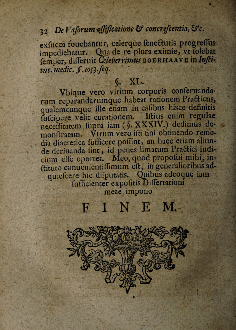 .*1 De Faßrum ojßficatione & concreßentia, ifc. exfucca fouebantur, celerque feneclucis progrefms impediebatur. Qua de re plura eximie, vt lölebat fern per, difleruit Celeberrimus u o E R H a a v E in lnfli- tut.me die. /. lofi ßq. §. XL. Vbique vero virium corporis conferasnda- rum reparandafumque habeat rationem Pra&icus, qualemcunque iile etiam in cafibus hrsce definitis fufeinere velit curationem. Iftius enim regulae neceffitatem fupra iam (§. XXXIV.) dedimus de- . , monftratam. Vtrum vero ifti fini obtinendo reme- dia diaetetica fufficere poffint, an haec etiamaliun- de deriuanda iint, id penes limatum Praciici iudi- cium effe oportet. Meo, quod propofui mihi , in- ftituto conuenientiffimum eft, in generalioribus äd- quiefeere hic diiputatis. Quibus adeoque iam fufficienter expofitis Differtationi meae impono FI N EM.