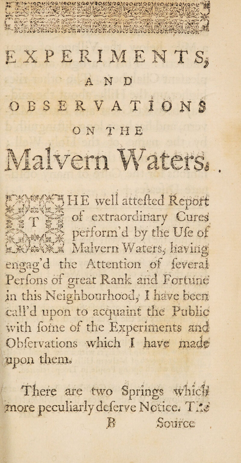 f*' kizte c,mf v«^5) X * r <r?iC<< *.-/■> Vt •!•••. *«> r -v i--~ / x»— X*V *:-, , ,-> y a.3'^ w ?rF^ E X PERI M ENTS, A N ,D O B S E R V A T | 0 N B O N T H E H E well attefted Report |P£ q- g*pf or extraordinary Cures IS^ll Pefform’d b7 the Ufe of %# ^feVzs&if^’ *«? IV/faTv^rnr VV or fa? HE l>o'^vn^' ikJKsWOJC^ Malvern Water: _ engag’d the Attention of feverai Perfons of great Rank and Fortune in this Neighbourhood,’ 1 have been call’d upon to acquaint the Public ivith forne of the Experiments and O.bfervations which 1 have made therm There are two Springs more peculiarly deferve Notice^ The R .Source