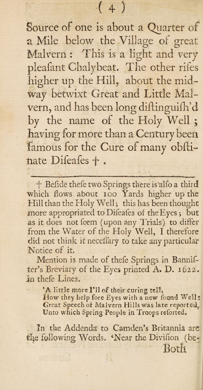 Source of one is about a Quarter of a Mile below the Village of great Malvern : This is a light and very pleafant Chalybeat. The other rifes higher up the Hill, about the mid¬ way betwixt Great and Little Mal¬ vern, and has been long diftinguifh’d by the name of the Holy Well ; having for more than a Century been famous for the Cure of many obfti- nate Difeafes f . v * \\ - ———.■ ... ———.— -f Bcfide thefe two Springs there is'alfo a third which flows about ioo Yards higher up the Hill than the Holy Well; this has been thought more appropriated to Difeafes of the Eyes •, but as it does notfeem (upon any Trials) to differ from the Water of the Holy Well, I therefore did not think it neceffary to take any particular Notice of it. Mention is made of thefe Springs in Banniff ter’s Breviary of the Eyes printed A. D. 1622* in thefe Lines. *A little morel’ll of their curing tell, How they help fore Eyes with a new found Well* Great Speech of Malvern Hills was late reported. Unto which Spring People in Troops retorted. In the Addenda to Camden’s Britannia are f&c following Words. ‘Near the Divifion (be- Both