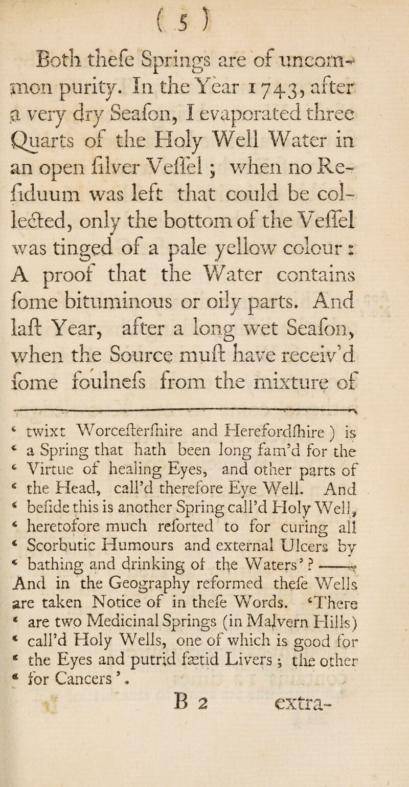 Both tliefe Springs are of uncom¬ mon purity. In the Year x 743, after a very dry Seafon, I evaporated three Quarts of the Holy Well Water in an open filver Veffel; when no Re- fiduum was left that could be col¬ lected, only the bottom of the Vefiel was tinged of a pale yellow colour: A proof that the Water contains feme bituminous or oily parts. And laft Year, after a long wet Seafon, when the Source mull have receiv’d fame foulnefs from the mixture of - -—— ~ 4 twixt Worceflerfhire and Hereforddiire ) is 4 a Spring that hath been long fam’d for the 4 Virtue of healing Eyes, and other parts of 4 the Head, call’d therefore Eye Well. And 6 befide this is another Spring call’d Holy Well, 4 heretofore much reforted to for curing all 4 Scorbutic Humours and external Ulcers by 4 bathing and drinking ol tlie Waters’ ?-r? And in the Geography reformed thefe Wells are taken Notice of in thefe Words. * 4 * 6There 4 are two Medicinal Springs (in Malvern Hills) € call’d Holy Wells, one of which is good for K the Eyes and putrid fetid Livers; the other g for Cancers ’. B 2 extra-