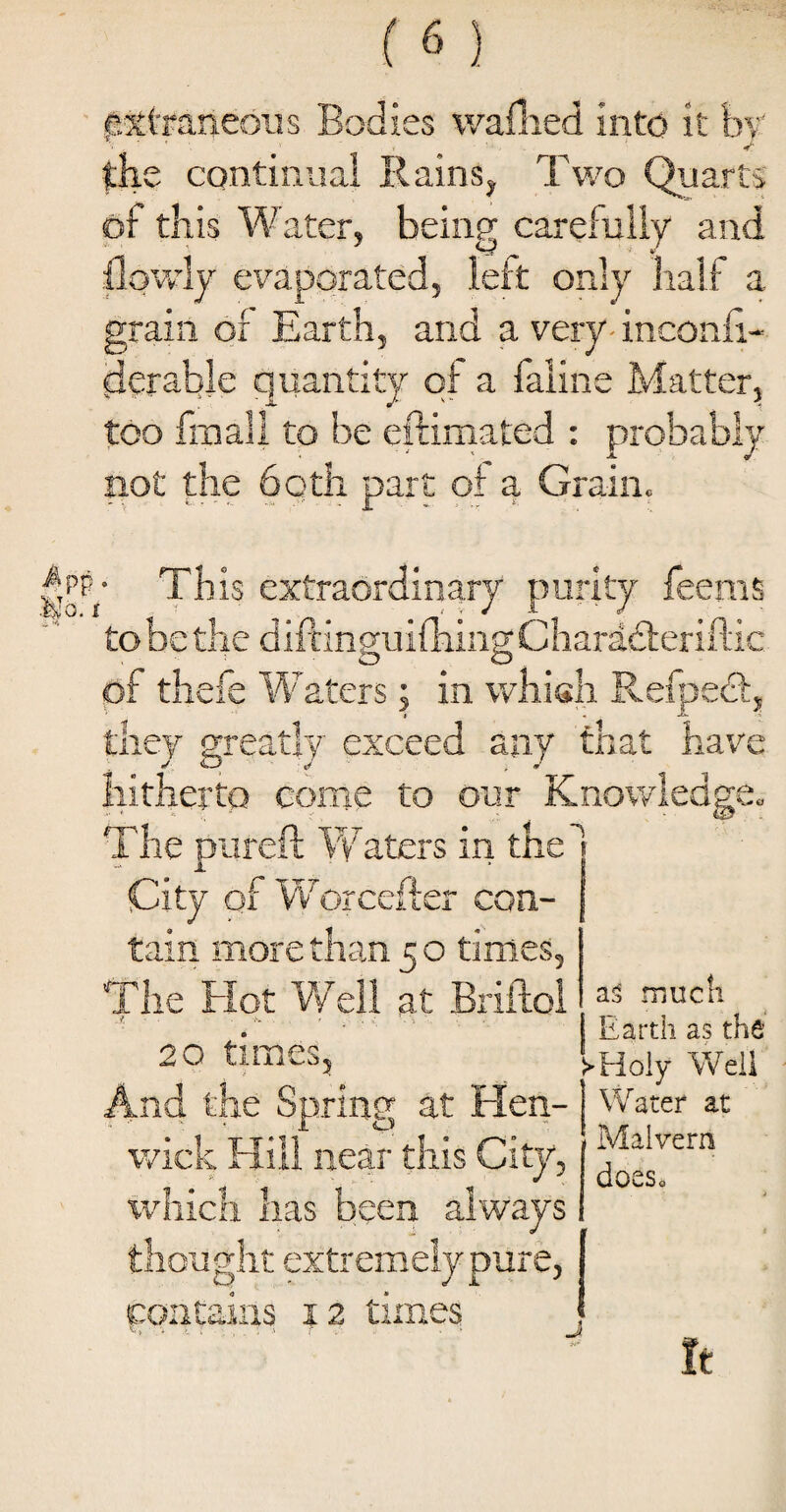 odies washed into it bv' * t J the continual Rains, Two Quarts of this Water, being carefully and flowly evaporated, left only half a grain of Earth, and a very inconfi- derable quantity of a faline Matter, too fmall to be eftimated : probably not the both part of a Grain. c 1 This extraordinary purity feeras to be the diftinffuifhingCharadteriflii O O ^ of thefe Waters; in which Refpecl they greatly exceed any that hav hitherto come to our Knowledge. The pureft Waters in the City of Worcefter con¬ tain more than 5 o times. The Hot Well at Briltol J, -.v . # . . ■: . \ , 20 times, d the Spring at Hen- wick Hill near this City, which has been always thought extremely pure, as much Earth as the !>Holy Well Water at Malvern does. O' J J. contains 12 times J It