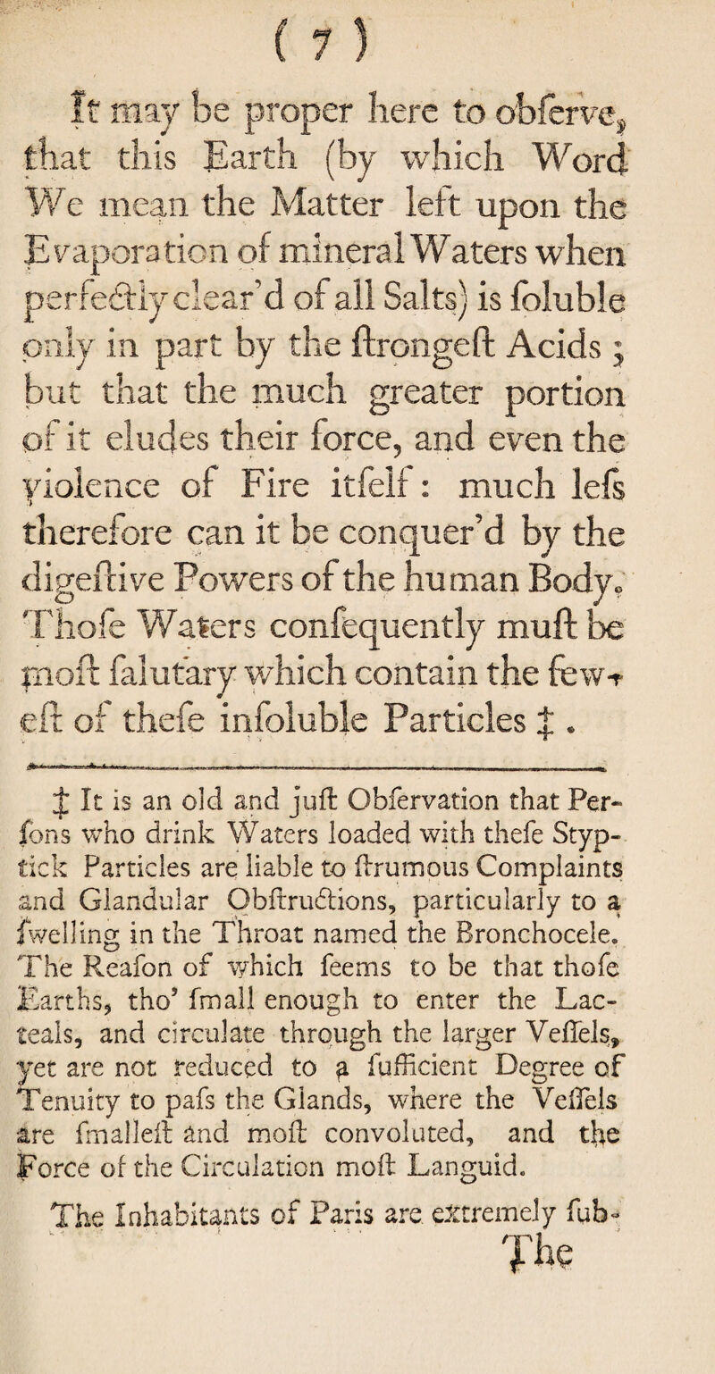 It may be proper here to obferve* that this Earth (by which Word We mean the Matter left upon the Evaporation of mineral Waters when perfectly clear’d of all Salts) is foluble only in part by the ftrongeft Acids; but that the much greater portion of it eludes their force, and even the violence of Fire itfelf: much lefs therefore can it be conquer’d by the digeftive Powers of the human Body- Thofe Waters confequently muft be jnoft falutary which contain the few> eft of thefe infoluble Particles J . -. r „ ^ J It is an old and juft Obfervation that Per- ions who drink Waters loaded with thefe Styp- tick Particles are liable to ftrumous Complaints and Glandular Obftrudlions, particularly to a dwelling in the Throat named the Bronchocele. The Reafon of which feems to be that thofe Earths, tho’ fmall enough to enter the Lac- teals, and circulate through the larger Veftels, yet are not reduced to g fufficient Degree of Tenuity to pafs the Glands, where the Veftels are fmalleft and moft convoluted, and the Force of the Circulation moft Languid. The Inhabitants of Paris are. extremely fub- : “ _ The