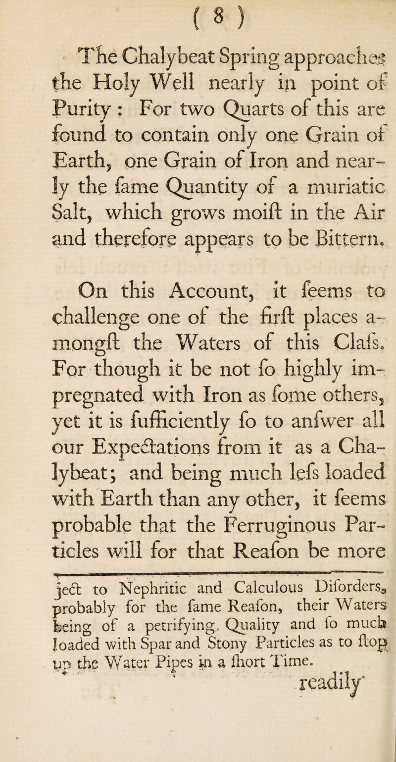 The Chalybeat Spring approaches? the Holy Well nearly in point of Purity : For two Quarts of this are found to contain only one Grain ot Earth, one Grain of Iron and near¬ ly the fame Quantity of a muriatic Salt, which grows moift in the Air and therefore appears to be Bittern, On this Account, it feems to challenge one of the firft places a- mongft the Waters of this Clafs. For though it be not fo highly im¬ pregnated with Iron as fome others, yet it is fufficiently fo to anfwer all our Expectations from it as a Cha¬ lybeat ; and being much lefs loaded with Earth than any other, it feems probable that the Ferruginous Par¬ ticles will for that Reafon be more jed to Nephritic and Calculous Diforders^ probably for the fame Reafon, their Waters feeing of a petrifying. Quality and fo much loaded with Spar and Stony Particles as to flop un the Water Pipes in a fhort Time. readily