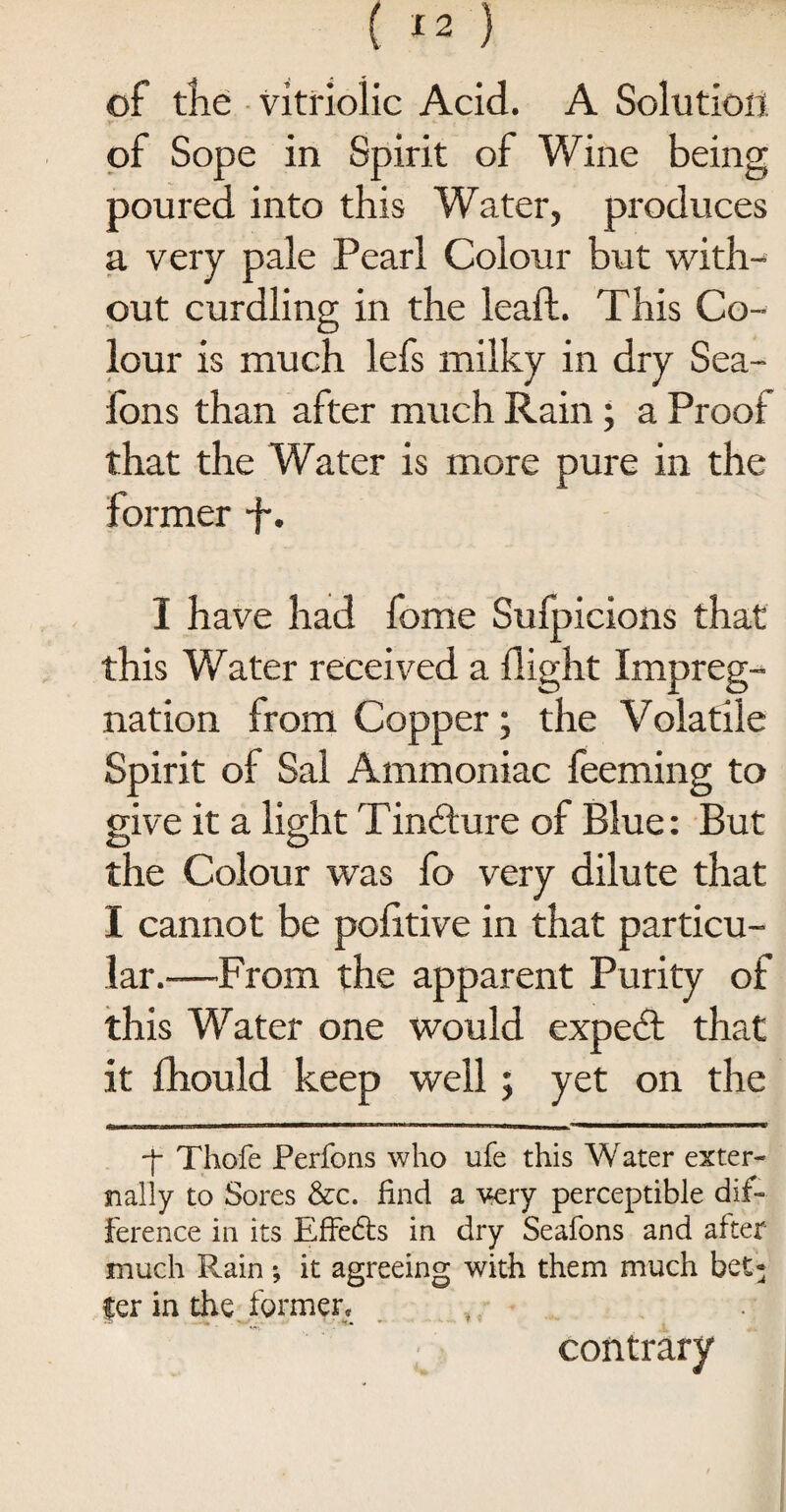 of tKe vitriolic Acid. A Solution of Sope in Spirit of Wine being poured into this Water, produces a very pale Pearl Colour but with¬ out curdling in the leaft. This Co¬ lour is much lefs milky in dry Sea- lons than after much Rain ; a Proof that the Water is more pure in the former p. I have had fome Sufpicions that this Water received a flight Impreg¬ nation from Copper; the Volatile Spirit of Sal Ammoniac feeming to give it a light Tincture of Blue: But the Colour was fo very dilute that I cannot be politive in that particu¬ lar.—From the apparent Purity of this Water one would expetft that it fhould keep well; yet on the ASM—tamanr Jtmmmamasa——t ,n, iiiiiw^a—i w i w imi i ———i—np •f Thofe Perfons who ufe this Water exter¬ nally to Sores &c. find a very perceptible dif¬ ference in its Effects in dry Seafons and after much Rain ; it agreeing with them much bet- fer in the former, , contrary