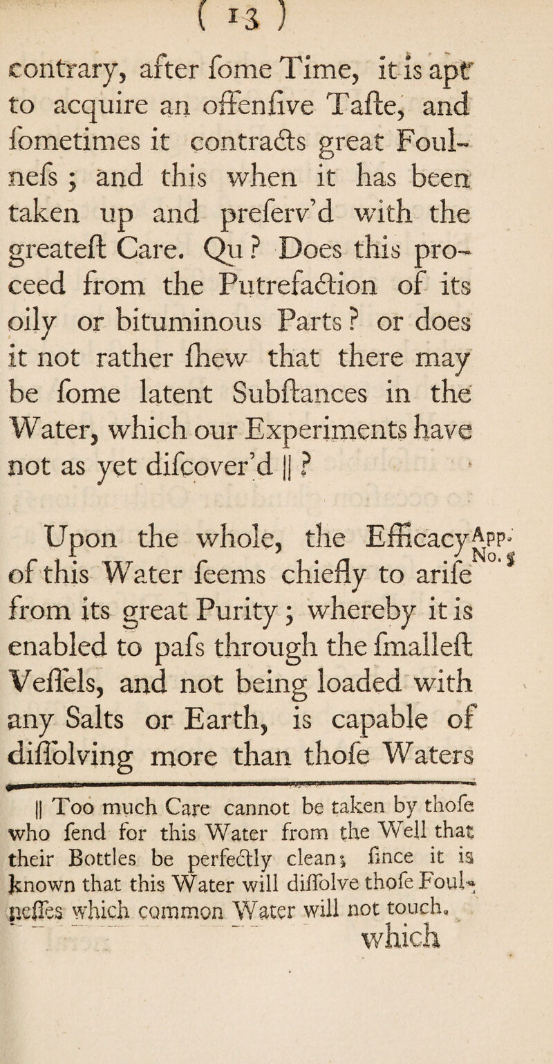 ( ) contrary, after fome Time, it is apt* to acquire an offenflve Tafle, and fometimes it contrails great Foul- nefs; and this when it has been taken up and preferv’d with the greateft Care. Qu ? Does this pro¬ ceed from the Putrefaction of its oily or bituminous Parts ? or does it not rather fhew that there may be fome latent Subftances in the Water, which our Experiments have not as yet difcover’d || ? Upon the whole, the Efficacy App-' of this Water feems chiefly to arife from its great Purity; whereby it is enabled to pafs through the fmalleft Veflels, and not being loaded with any Salts or Earth, is capable of diflolving more than thofe Waters jP* ™ra || Too much Care cannot be taken by thofe who fend for this Water from the Well that their Bottles be perfectly clean; fince it is Jknown that this Water will diffolve thofe FouU pefies which common Water will not touch, which