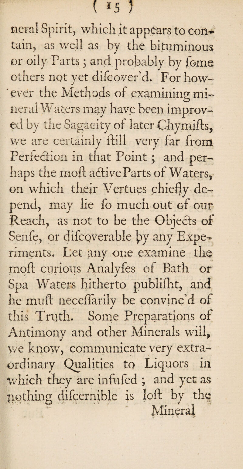 ( *5 ) neral Spirit, which it appears to con~ tain, as well as by the bituminous or oily Parts ; and probably by feme others not yet difeover’d. For how- ‘ ever the Methods of examining mi¬ neral Waters may have been improv¬ ed by the Sagacity of later Chymifts, we are certainly ftill very far from Perfection in that Point; and per¬ haps the mod; aCtive Parts of Waters, on which their Vertues chiefly de¬ pend, may lie fo much out of our Reach, as not to be the ObjeCts of Senfe, or difcoverable fly any Expe¬ riments. Let any one examine the moft curious Analyfes of Bath or Spa Waters hitherto publifht, and he mull neceflarily be convinc’d of this Truth. Some Preparations of Antimony and other Minerals will, we know, communicate very extra¬ ordinary Qualities to Liquors in which they are infufed ; and yet as p,©thing difcernible is loft by the Mineral,