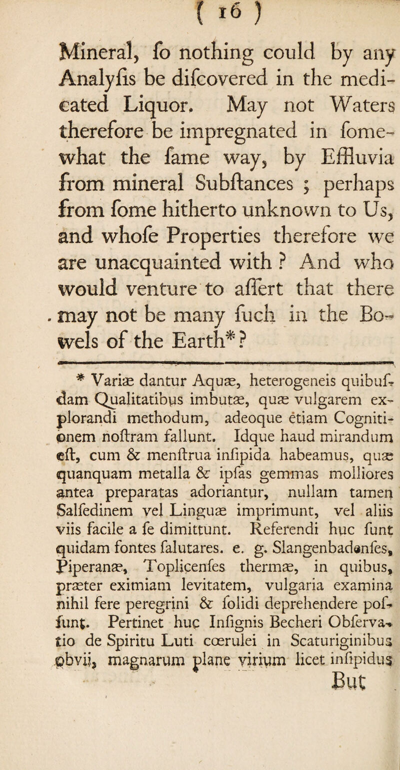 Mineral, fo nothing could by any Analyfts be difcovered in the medi¬ cated Liquor. May not Waters therefore be impregnated in fome- what the fame way, by Effluvia from mineral Subfiances ; perhaps from fome hitherto unknown to Us, and whofe Properties therefore we are unacquainted with ? And who would venture to aftert that there . may not be many fuch in the Bo¬ wels of the Earth*? * VariiE dantur Aquae, heterogeneis quibufi dam Qualitatibys imbutse, qufe vulgarem ex- plorandi methodum, adeoque etiam Cogniti- onem noftram fallunt. Idque baud mirandum eft, cum & menftrua infipida habeamus, qua; quanquam metalla & ipfas gem-mas molliores antea preparatas adoriantur, nullam tamen Salfedinem vel Lingua imprimunt, vel aliis viis facile a fe dimittunt. Referendi hue funt quidam fontes falutares. e. g. Slangenbadenfes, Piperanae, Toplicenfes therms, in quibus, praeter eximiam levitatem, vulgaria examina nihil fere peregrini & folidi deprehendere pof* funt. Pertinet hue Infignis Becheri Obferva^ £io de Spiritu Luti coerulei in Scaturiginibus jpbvij, magnarum plane virium licet infipidus But