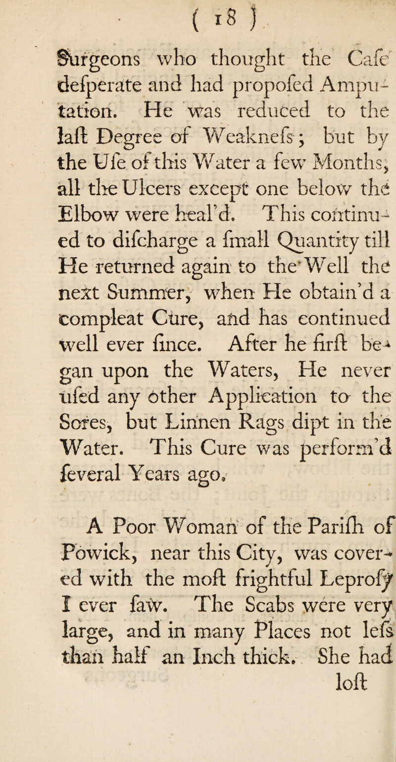 ( .8 ) Surgeons who thought the Cafe defperate and had propofed Ampu¬ tation. He was reduced to the laft Degree of Weaknefs; but by the Ule of this Water a few Months, all the Ulcers except one below the Elbow were heal'd. This continu¬ ed to difcharge a final! Quantity till He returned again to the’ Well the next Summer, when He obtain’d a eompleat Cure, and has continued well ever fxnce. After he fuff be¬ gan upon the Waters, He never ufed any other Application to the Sores, but Lirinen Rags dipt in the Water. This Cure was perform’d feveral Years ago. A Poor Woman of the Parifh of Fowick, near this City, was cover¬ ed with the moft frightful Leprofy I ever faw. The Scabs were very large, and in many Places not lcfs than half an Inch thick. She had loft