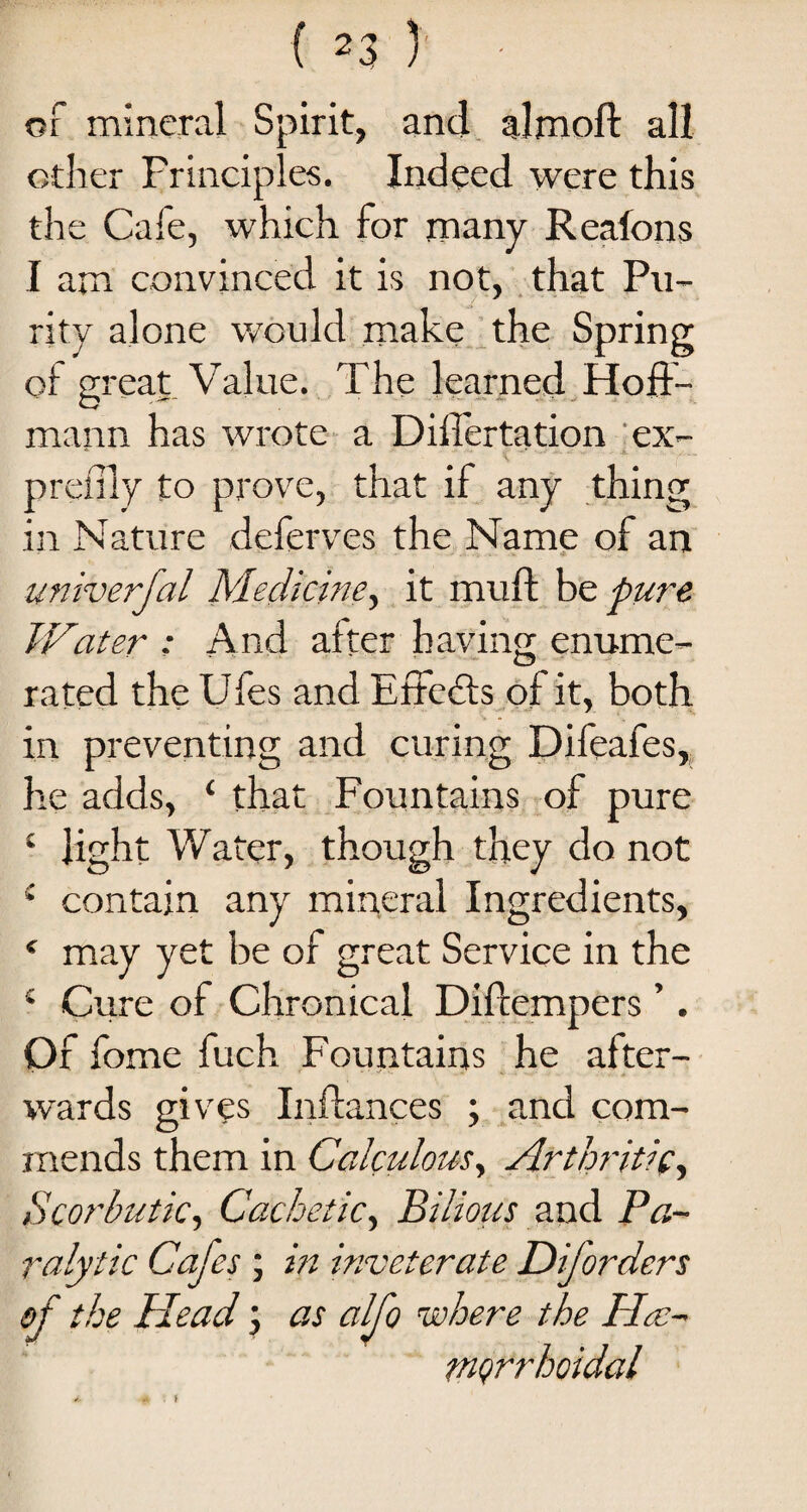 of mineral Spirit, and almoft all other Principles. Indeed were this the Cale, which for many Reafons I am convinced it is not, that Pu¬ rity alone would make the Spring of great Value. The learned Hoff¬ mann has wrote a Differtation ex- preiily to prove, that if any thing in Nature deferves the Name of an univerfal Medicine, it muff be. pure Water : And after having enume¬ rated the Ufes and Effedfs of it, both in preventing and curing Difeafes, he adds, ‘ that Fountains of pure 4 light Water, though they do not 4 contain any mineral Ingredients, ‘ may yet be of great Service in the 4 Cure of Chronical Diftempers ’. Of fome fuch Fountains he after¬ wards gives Inffances ; and com¬ mends them in Calculous, Arthritic, Scorbutic, Cachetic, Bilious and Pa¬ ralytic Cafes ; in inveterate Dijorders of the Head; as alfo where the ILe- mQrrhoidal t