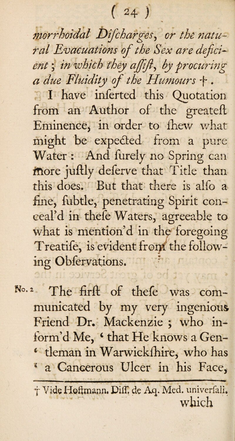morrhoidal Difcharges, or the natu¬ ral Evacuations of the Sex are defici¬ ent ; in which they ajjifi, by procuring a due Fluidity of the Humours -f-. I have inferted this Quotation from an Author of the greateft Eminence, in order to fhew what might be expected from a pure Water : And finely no Spring can fttore juftly deferve that Title than this does. But that there is alfo a fine, fubtle, penetrating Spirit con¬ ceal’d in thefe Waters, agreeable to what is mention’d in the foregoing Treatife, is evident front' the follow¬ ing Obfervations. r •1 The firft of thefe was com¬ municated by my very ingenious Friend Dr. Mackenzie ; who in¬ form’d Me, ‘ that He knows a Gen- ‘ tleman in Warwickfhire, who has * a Cancerous Ulcer in his Face, j Vide Hoffmann. Diff. de Aq. Med. univerfali, which
