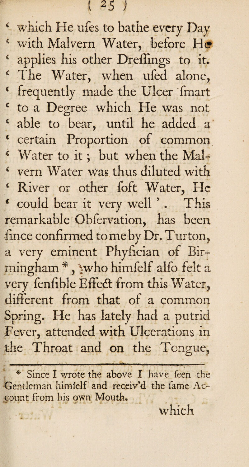 4 which He ufes to bathe every Day 4 with Malvern Water, before He 4 applies his other Drefimgs to it, 4 The Water, when ufed alone, 4 frequently made the Ulcer fmart 4 to a Degree which He was not 4 able to bear, until he added a 4 certain Proportion of common 1 Water to it; but when the Mal- 4 vern Water was thus diluted with 4 River or other foft Water, He * could bear it very well ’. This remarkable Obfervation, has been iince confirmed to me by Dr. Turton, a very eminent Phyfician of Bir¬ mingham *, ywho himfelf alfo felt a very fenfible Effedt from this Water, different from that of a common Spring. He has lately had a putrid Fever, attended with Ulcerations in the Throat and on the Tongue, * Since I wrote the above I have feen the Gentleman himfelf and receiv’d the fame Ac¬ count from his <?wn Mouth. which