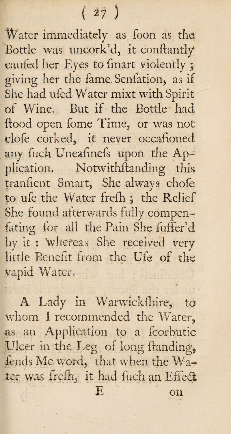 Water immediately as foon as the Bottle was uncork’d, it constantly caufed her Eyes to Smart violently ; giving her the fame. Senfation, as if She had ufed Water mixt with Spirit of Wine. But if the Bottle had flood open fome Time, or was not clofe corked, it never occasioned any fuch Unealinefs upon the Ap¬ plication. Notwithstanding this traniient Smart, She always choSe to ufe the Water frefh j the Relief She found afterwards fully compen- lating for all the Pain She Suffer’d by it : Vhefeas She received very little Benefit from the Ufe of the vapid Water, A Lady in Warwickshire, to whom I recommended the Water, as an Application to a Scorbutic Ulcer in the Leg of long Standing, fends Me word, that when the Wa¬ ter was frefh, it had Such an Effect E on