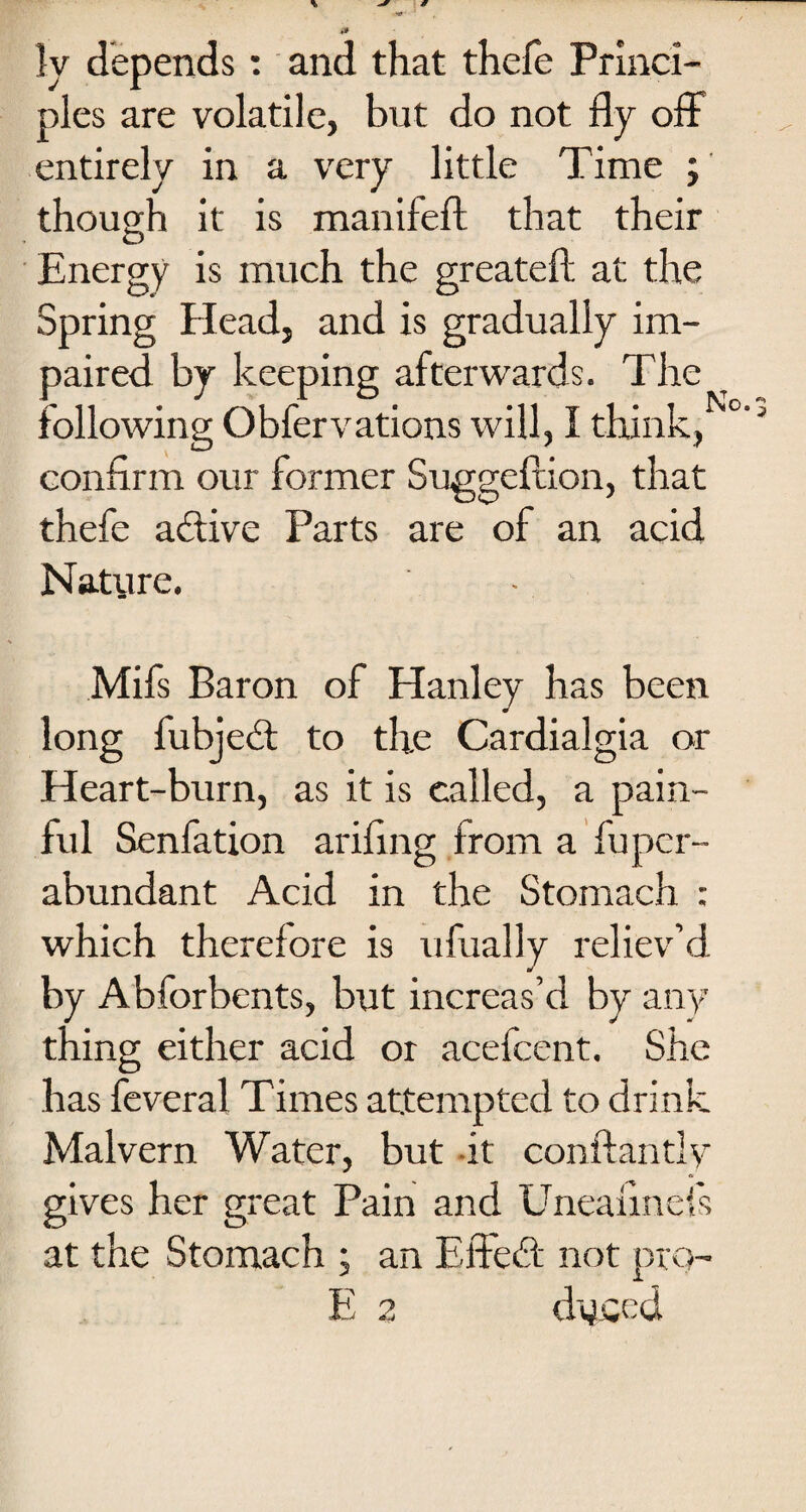 ly depends: and that thefe Princi¬ ples are volatile, but do not fly off entirely in a very little Time ; though it is manifeft that their Energy is much the greateft at the Spring Elead, and is gradually im¬ paired by keeping afterwards. The following Obfervations will, I think, confirm our former Suggeftion, that thefe active Parts are of an acid Nature. Mifs Baron of Hanley has been long fubjedt to the Cardialgia or Heart-burn, as it is called, a pain¬ ful Senfation arifing from a fupcr- abundant Acid in the Stomach : which therefore is ufually reliev’d by Abforbents, but increas’d by any thing either acid or acefcent. She has feveral Times attempted to drink Malvern Water, but -it conftantly gives her great Pain and Uneafinefs at the Stomach ; an Effedt not pro- E 2 duced