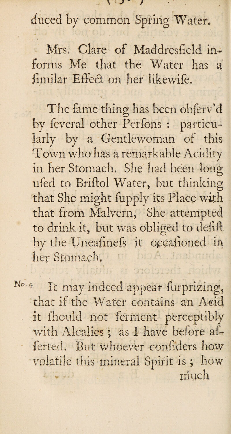 duced by common Spring Water, Mrs. Clare of Maddresfield in¬ forms Me that the Water has a fimilar Effect on her likewife. The fame thing has been obferv’d by feveral other Perfons : particu¬ larly by a Gentlewoman of this Town who has a remarkable Acidity in her Stomach. She had been long ufed to Briftol Water, but thinking that She might fupply its Place with that from Malvern, She attempted to drink it, but was obliged to defift by the Uneafinefs it opcafioned in her Stomach, I f , ***% •4 It may indeed appear furprizing, that if the Water contains an Acid it fhouid not ferment perceptibly with Alcalies ; as I have before af- ferted. But whoever confiders how volatile this mineral Spirit is; how
