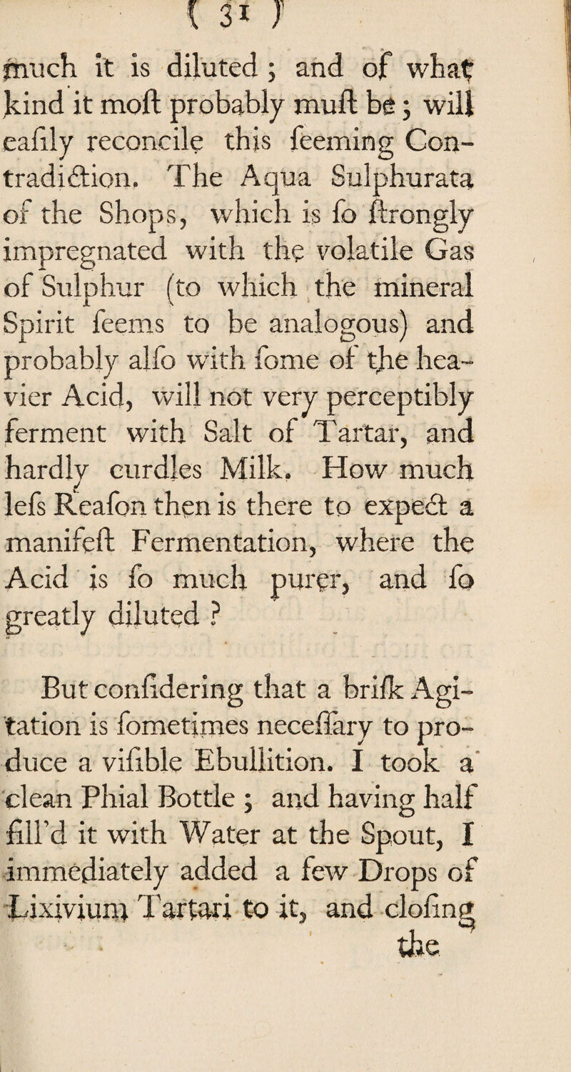 much it is diluted ; and of what: kind it moft probably muft be; will eafily reconcile this feeming Con¬ tradiction. The Aqua Sulphurata of the Shops, which is fo ftrongly impregnated with the volatile Gas of Sulphur (to which the mineral Spirit feems to be analogous) and probably alfo with feme of the hea¬ vier Acid, will not very perceptibly ferment with Salt of Tartar, and hardly curdles Milk. How much lefs Rieafon then is there to expeCt a manifeft Fermentation, where the Acid is fo much purer, and fo greatly diluted ? But conlidering that a brifk Agi¬ tation is fometimes neceflary to pro¬ duce a vifible Ebullition. I took a clean Phial Bottle ; and having half fill’d it with Water at the Spout, I immediately added a few Drops of Lixivium Tartar! to it, and clofing