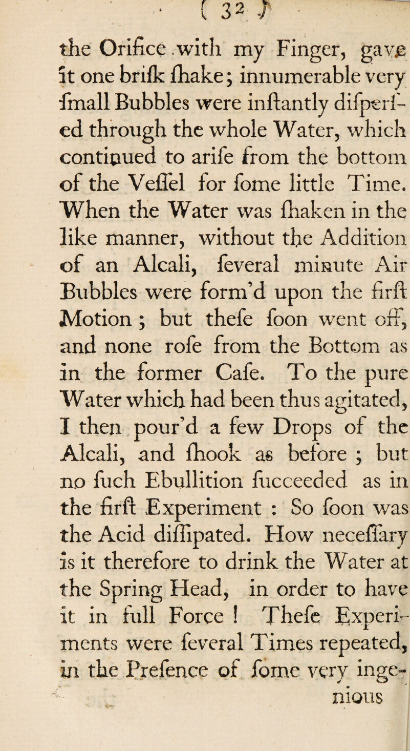 • (32-1 the Orifice .with my Finger, gave: it one brifk fhake; innumerable very finall Bubbles were inftantly dilperl- ed through the whole Water, which continued to arife from the bottom of the Vellel lor fome little Time. When the Water was fhaken in the like manner, without the Addition of an Alcali, feveral minute Air Bubbles were form’d upon the firft Motion ; but thefe foon went off, and none rofe from the Bottom as in the former Cafe. To the pure Water which had been thus agitated, I then pour’d a few Drops of the Alcali, and fhook as belore ; but no fuch Ebullition fucceeded as in the firft Experiment : So foon was the Acid diftipated. How necefiary is it therefore to drink the Water at the Spring Head, in order to have it in full Force ! Thefe Experi¬ ments were feveral Times repeated, in the Prefence of fome very inge¬ nious