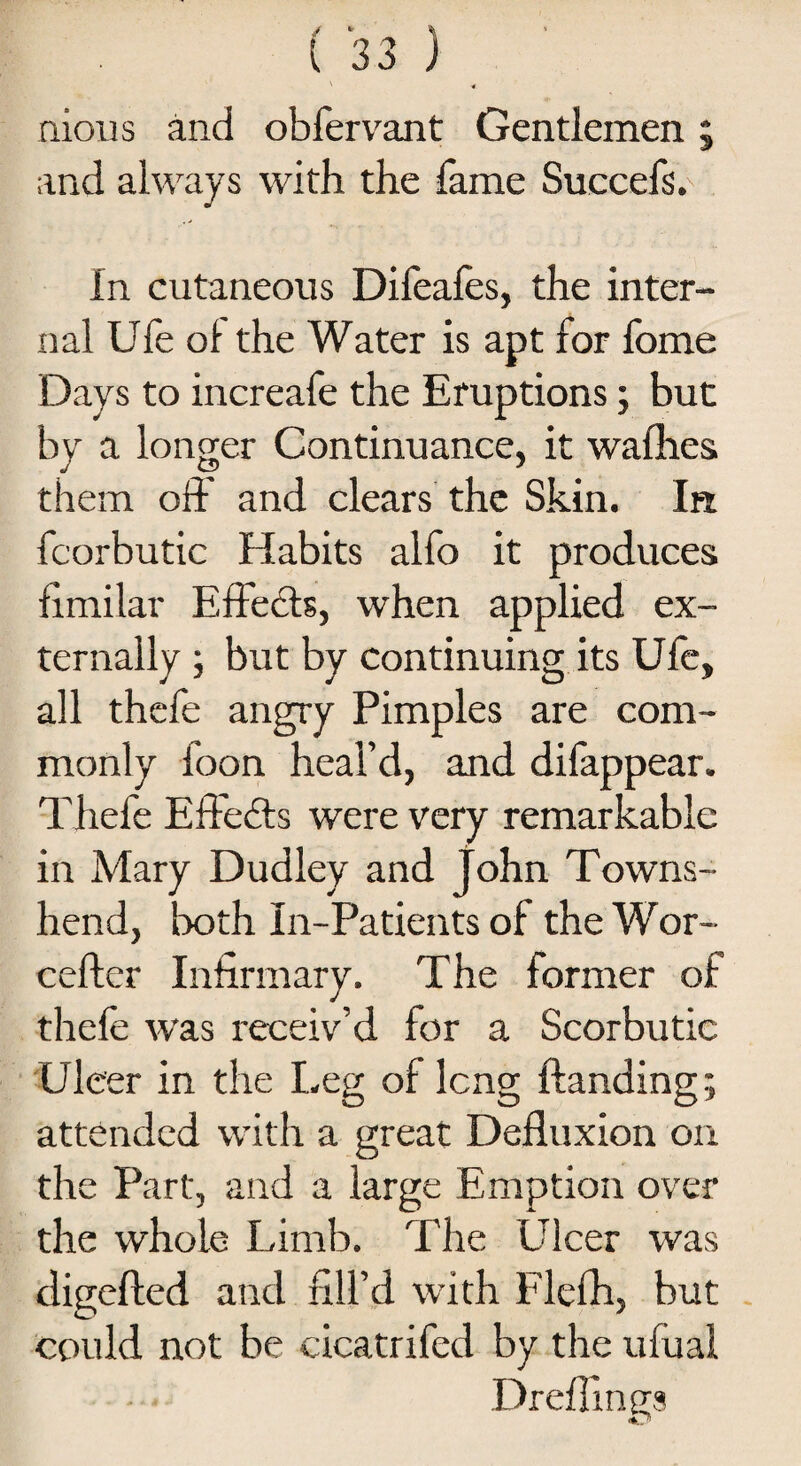 nious and obfervant Gentlemen; and always with the fame Suecefs. In cutaneous Difeafes, the inter¬ nal Ufe of the Water is apt for fome Days to increafe the Eruptions; but by a longer Continuance, it waflies them off and clears the Skin. In fcorbutic Habits alfo it produces fimilar Effects, when applied ex¬ ternally ; but by continuing its Ufe, all thefe angry Pimples are com¬ monly foon heal’d, and difappear. Thefe Effects were very remarkable in Mary Dudley and John Towns- hend, both In-Patients of the Wor- ceftcr Infirmary. The former of thefe was receiv’d tor a Scorbutic Uleer in the Leg of lcng Handing; attended with a great Defluxion on the Part, and a large Emption over the whole Limb. The Ulcer was digefted and fill’d with Flefh, but could not be cicatrifed by the ufual Dreflings