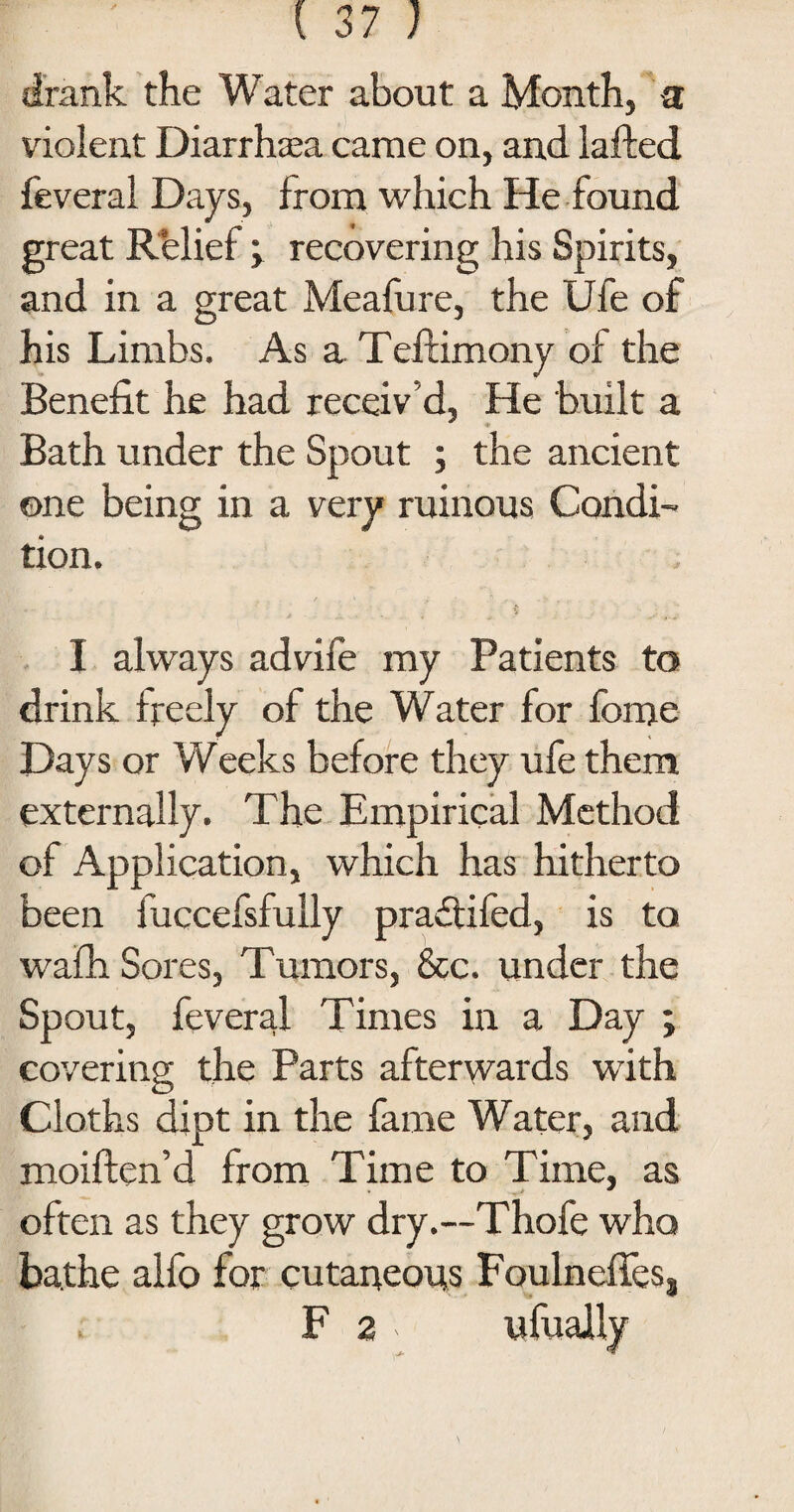 drank the Water about a Month, a violent Diarrhoea came on, and lafted feveral Days, from which He found great Relief y recovering his Spirits, and in a great Meafure, the Ufe of his Limbs. As a Teltimony of the Benefit he had receiv'd, He built a Bath under the Spout ; the ancient one being in a very ruinous Condi¬ tion. I always advife my Patients to drink freely of the Water for fome Days or Weeks before they ufe them externally. The Empirical Method of Application, which has hitherto been fuccefsfully praffifed, is to wafh Sores, Tumors, &c. under the Spout, feveral Times in a Day ; covering the Parts afterwards with Cloths dipt in the fame Water, and moiften’d from Time to Time, as often as they grow dry.—Thofe who bathe alfo for cutaneous Foulneffes3 F 2 ufually