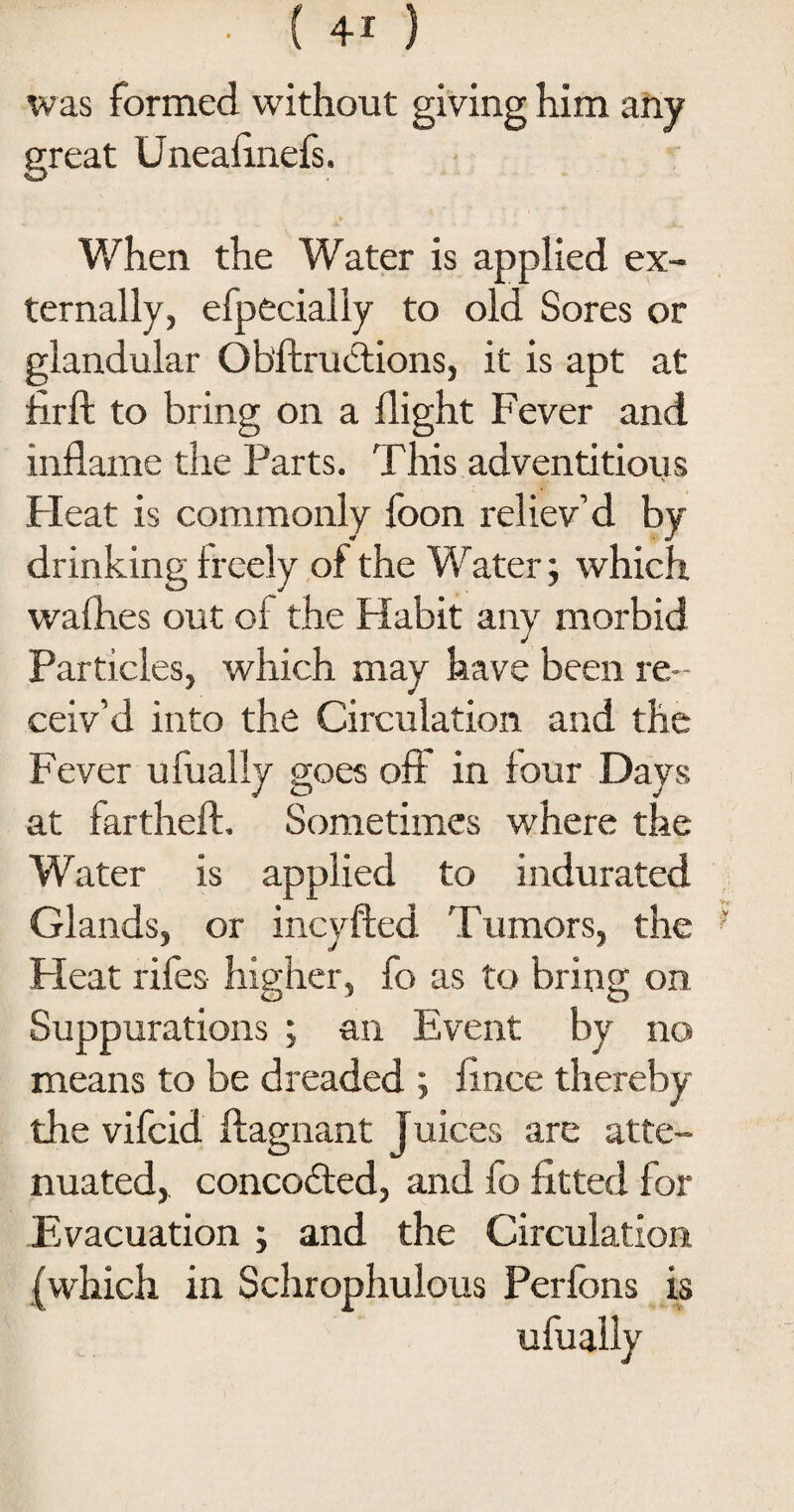 was formed without giving him any great Uneaiinefs. When the Water is applied ex¬ ternally, efpecially to old Sores or glandular Obftructions, it is apt at ftrfl to bring on a flight Fever and inflame the Parts. This adventitious V Pleat is commonly foon reliev’d by drinking freely of the Water; which wafhes out of the Habit any morbid Particles, which may have been re ¬ ceiv’d into the Circulation and the Fever ufually goes oft in four Days at fartheft. Sometimes where the Water is applied to indurated Glands, or incyfted Tumors, the Heat rifes higher, fo as to bring on Suppurations ; an Event by no means to be dreaded ; fince thereby the vifcid ftagnant Juices are atte¬ nuated, concodted, and fo fitted for Evacuation ; and the Circulation (which in Schrophulous Perfons is
