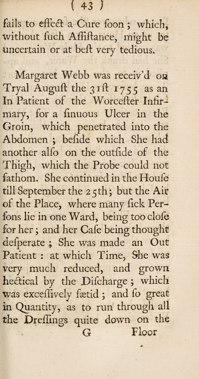 fails to effect a Cure foon ; which, without fuch Afiiftance, might be uncertain or at beft very tedious. Margaret Webb was receiv’d on Tryal Auguft the 31ft 1755 as an In Patient of the Worcefter Infir¬ mary, for a finuous Ulcer in the Groin, which penetrated into the Abdomen ; befide which She had another alfo on the outfide of the Thigh, which the Probe could not fathom. She continued in the Houfe till September the 2 5 th; but the Air of the Place, where many fick Per- fons lie in one Ward, being too dole for her; and her Cafe being thought defperate ; She was made an Out Patient : at which Time, She was very much reduced, and grown hedtical by the Difcharge ; which was exceffively fetid ; and fo great in Quantity, as to run through all the Dreffinss quite down on the G Floor