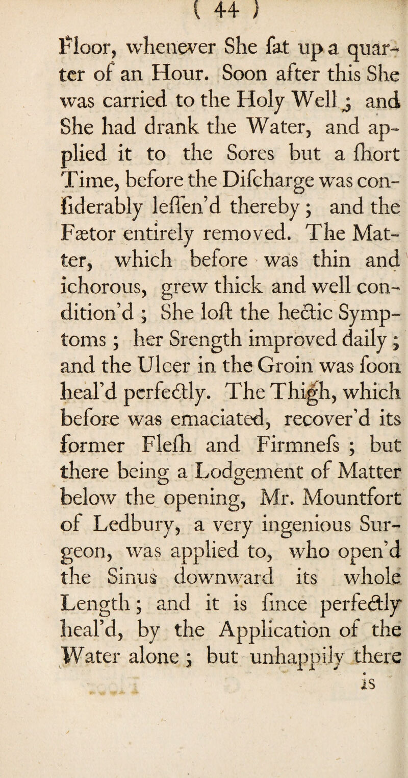 Floor, whenever She fat up a quar¬ ter of an Hour. Soon after this She was carried to the Holy Well j and She had drank the Water, and ap¬ plied it to the Sores but a fhort Time, before the Difcharge was con- Fiderably leften’d thereby; and the Pastor entirely removed. The Mat¬ ter, which before was thin and ichorous, grew thick and well con¬ dition’d ; She loft the hectic Symp¬ toms ; her Srength improved daily; and the Ulcer in the Groin was foon heal’d perfectly. The Thigh, which before was emaciated, recover’d its former Flefh and Firmnefs ; but there being a Lodgement of Matter below the opening, Mr. Mountfort of Ledbury, a very ingenious Sur¬ geon, was applied to, who open’d the Sinus downward its whole Length; and it is ftnee perfectly heal’d, by the Application of the Water alone ; but unhappily there