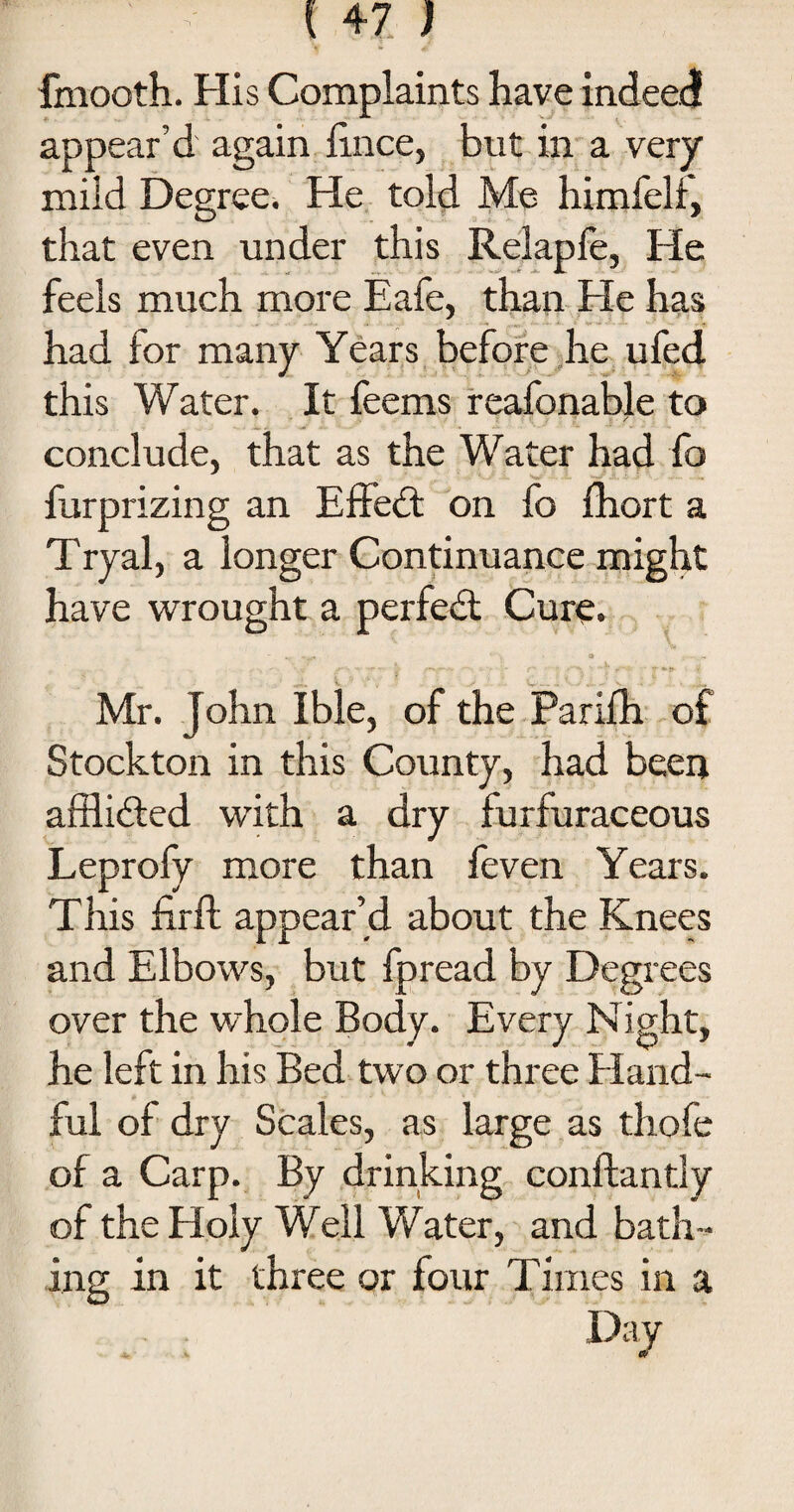 fmooth. His Complaints have indeed appear’d again lince, but in a very mild Degree. He told Me himfelf, that even under this Relaple, He feels much more Eafe, than He has had for many Years before he ufed this Water. It feems reafonable to conclude, that as the Water had fo furprizing an EfFedt on fo fhort a Tryal, a longer Continuance might have wrought a perfedt Cure. -... a r ’ •?' T ~r ~ * *- f* ■ ■ f »*“'* ■* T »{» i i; Mr. John Ible, of the Parifh of Stockton in this County, had been afflidted with a dry furfuraceous Leprofy more than feven Years. This firft appear’d about the Knees and Elbows, but fpread by Degrees over the whole Body. Every Night, he left in his Bed two or three Hand¬ ful of dry Scales, as large as thofe of a Carp. By drinking conftantly of the Holy Well Water, and bath¬ ing in it three or four Times in a . D:|y