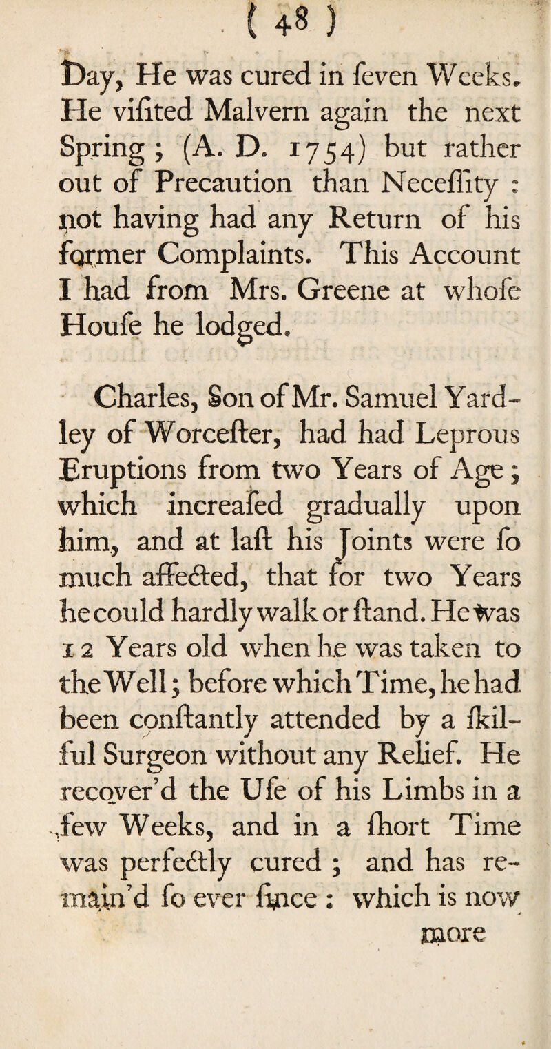 • ' r* . .. Day, He was cured in feven Weeks, He vilited Malvern again the next Spring; (A. D. 1754) but rather out of Precaution than Neceffity : not having had any Return of his former Complaints. This Account I had from Mrs. Greene at whofe Houfe he lodged. Charles, Son of Mr. Samuel Yard- ley of Worcefter, had had Leprous Eruptions from two Years of Age; which increafed gradually upon him, and at laft his Joints were fo much affedted, that for two Years he could hardly walk or Hand. He Was 12 Years old when he was taken to the Well; before which Time, he had been cpnftantly attended by a ikil- ful Surgeon without any Relief. He recover’d the Ule of his Limbs in a ,few Weeks, and in a fhort Time was perfedtly cured ; and has re¬ main’d fo ever fince ; which is now more