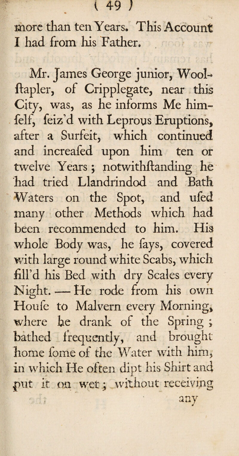 ^ * 4 ■ - 'w V‘ more than ten Years. This Account I had from his Father. Mr. James George junior, Wool- ftapler, of Cripplegate, near this City, was, as he informs Me him- felf, feiz’d with Leprous Eruptions, after a Surfeit, which continued and increafed upon him ten or twelve Years; notwithftanding he had tried Llandrindod and Bath Waters on the Spot, and ufed many other Methods which had been recommended to him. His whole Body was, he fays, covered with large round white Scabs, which fill’d his Bed with dry Scales every Night. — He rode from his own Houfe to Malvern every Morning, where he drank of the Spring ; bathed frequently, and brought home fome of the Water with him, in which He often dipt his Shirt and pi.it it on wet; without receiving any