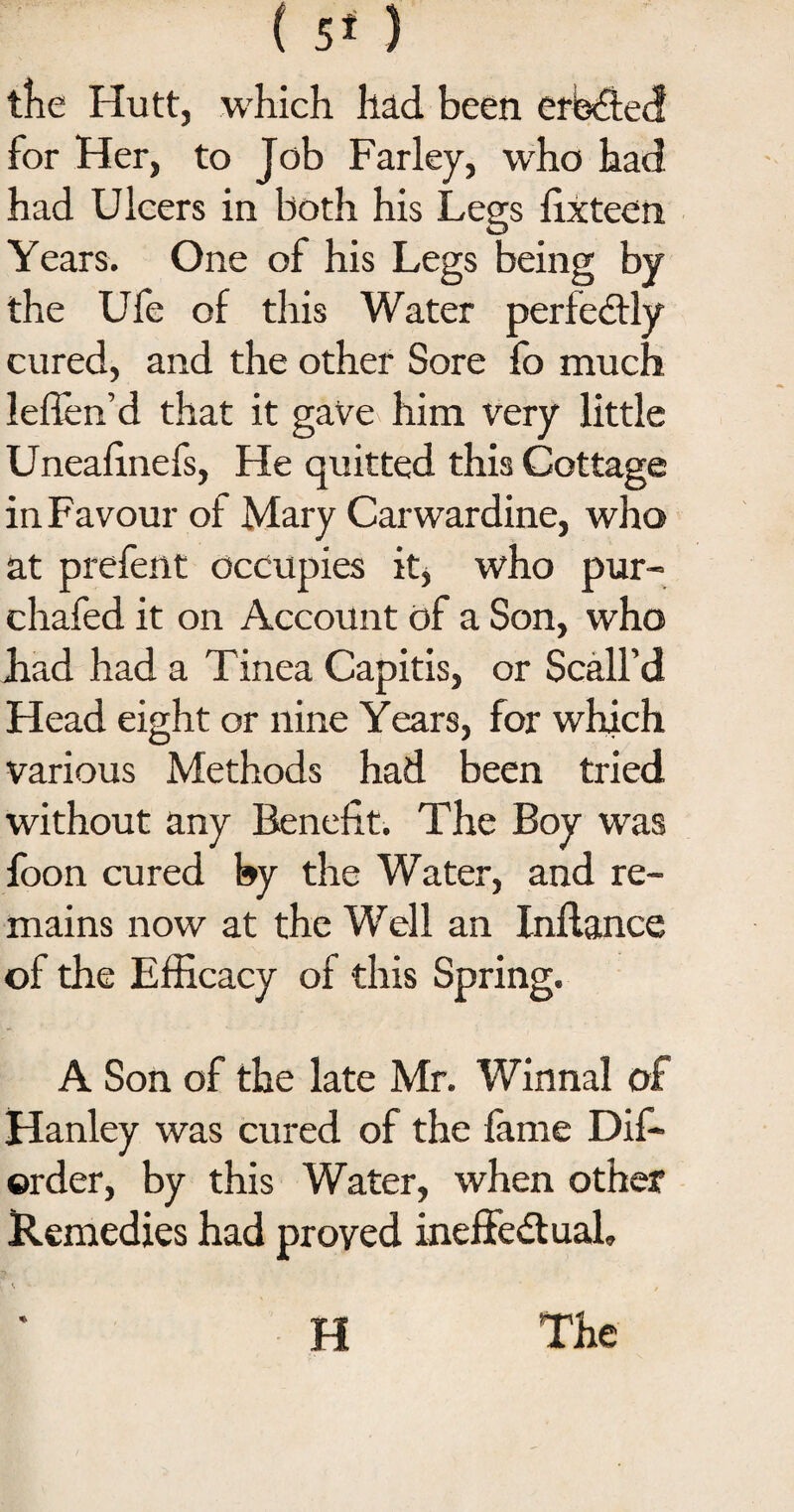 ( 5* ) the Hutt, which had been created for Her, to Job Farley, who had had Ulcers in both his Legs fixteen Years. One of his Legs being by the Ufe of this Water perfectly cured, and the other Sore fo much leflen’d that it gave him very little Unealinefs, He quitted this Cottage in Favour of Mary Carwardine, who at prefent occupies it, who pur- chafed it on Account of a Son, who had had a Tinea Capitis, or Scall’d Head eight or nine Years, for which various Methods had been tried without any Benefit. The Boy was foon cured by the Water, and re¬ mains now at the Well an Inflance of the Efficacy of this Spring. A Son of the late Mr. Winnal of Hanley was cured of the fame Dis¬ order, by this Water, when other Remedies had proved ineffectual, H The