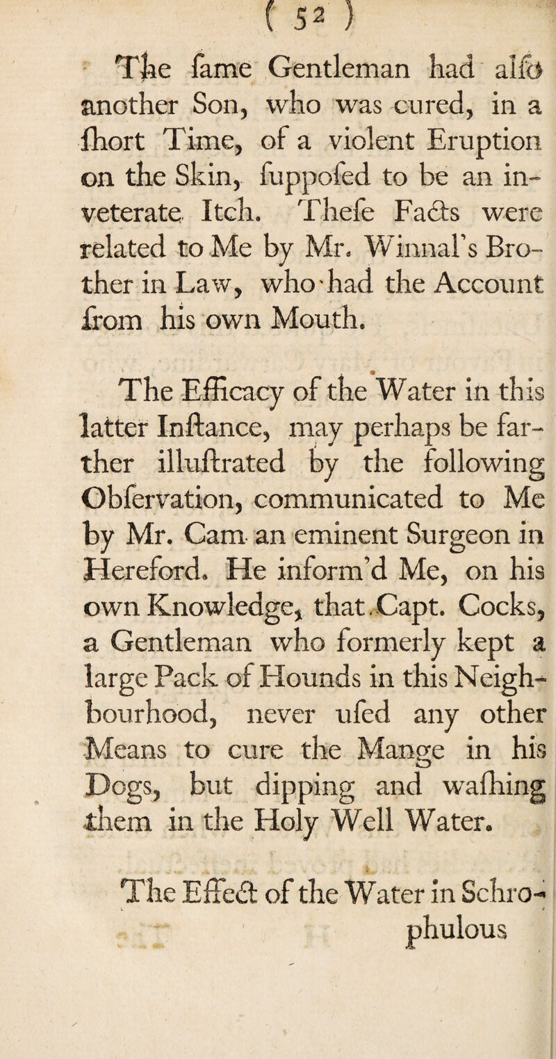 The fame Gentleman had alib another Son, who was cured, in a fhort Time, of a violent Eruption on the Skin, fuppofed to be an in¬ veterate Itch. Thefe Fadts were related to Me by Mr. Winnal’s Bro¬ ther in Law, who - had the Account from his own Mouth. _' 9 The Efficacy of the Water in this latter Inftance, may perhaps be far¬ ther illuftrated by the following Obfervation, communicated to Me by Mr. Cam an eminent Surgeon in Hereford. He inform’d Me, on his own Knowledge, that, Capt. Cocks, a Gentleman who formerly kept a large Pack of Hounds in this Neigh¬ bourhood, never ufed any other Means to cure the Mange in his Dogs, but dipping and wafhing them in the Holy Well Water. The Effedt of the Water in Schro- phulous