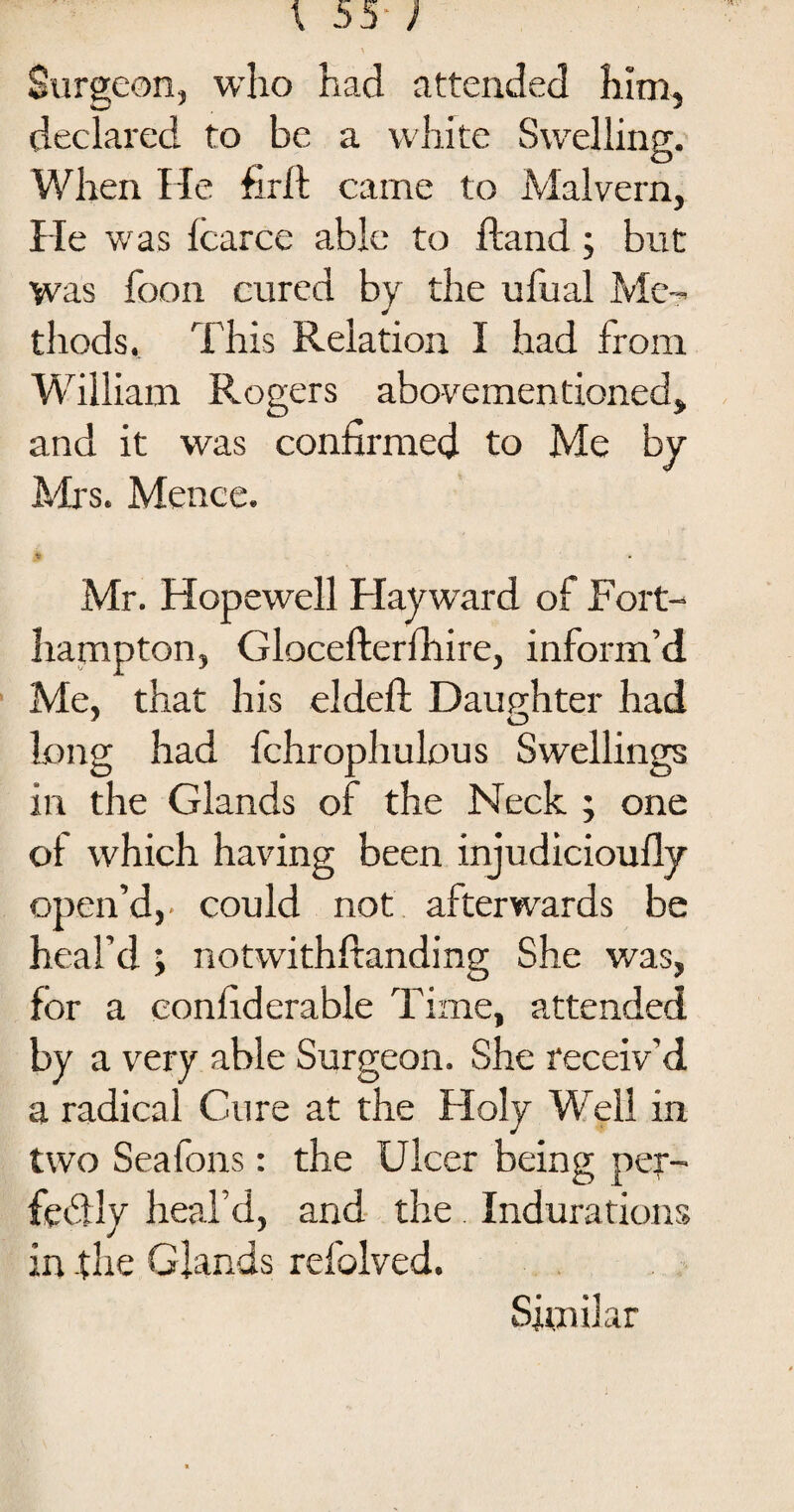 Surgeon, who had attended him, declared to be a white Swelling. When He firft came to Malvern, He was Icarce able to ftand; but was foon cured by the ufual Me¬ thods. This Relation I had from William Rogers abovementioned, and it was confirmed to Me by Mrs. Mence. Mr. Hopewell Hayward of Fort- hampton, Glocefterfhire, inform’d Me, that his el deft; Daughter had ' O long had fchroplrulous Swellings in the Glands of the Neck ; one ot which having been injudicioufly open’d,, could not afterwards be heal’d ; notwithftanding She was, for a con fid era ble Time, attended by a very able Surgeon. She receiv’d a radical Cure at the Holy Well in two Seafons: the Ulcer being per¬ fectly heal’d, and the Indurations in the Glands refolved. Similar