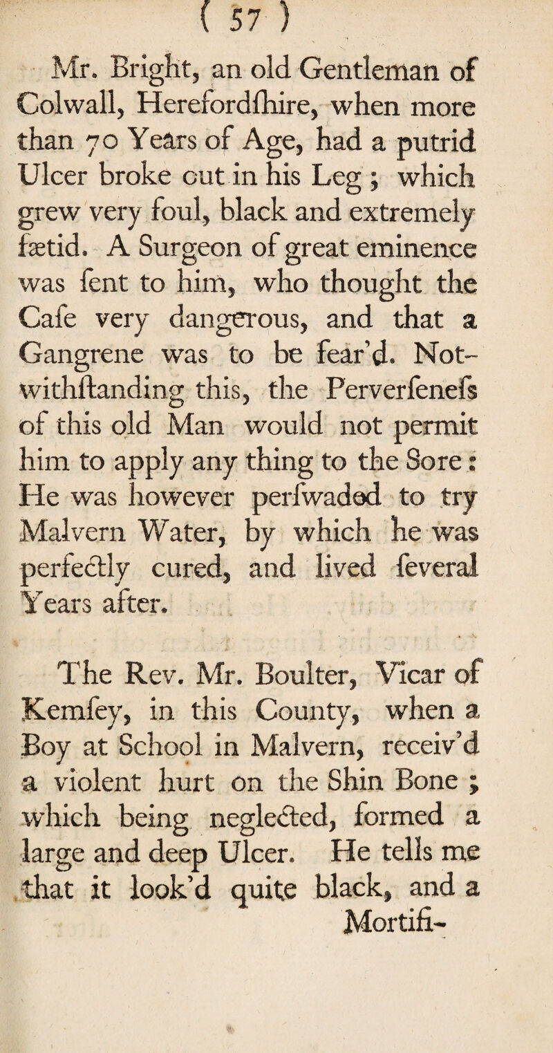 Mr. Bright, an old Gentleman of Colwall, Herefordfhire, when more than 70 Years of Age, had a putrid Ulcer broke cut in his Leg ; which grew very foul, black and extremely fetid. A Surgeon of great eminence was fent to him, who thought the Cafe very dangerous, and that a Gangrene was to be fear’d. Not- withftanding this, the Ferverfenefs of this old Man would not permit him to apply any thing to the Sore r He was however perfwadod to try Malvern Water, by which he was perfectly cured, and lived feveral Years after. The Rev. Mr. Boulter, Vicar of Kemfey, in this County, when a Boy at School in Malvern, receiv’d a violent hurt on the Shin Bone ; which being neglected, formed a large and deep Ulcer. He tells me that it look’d quite black, and a Mortifi-