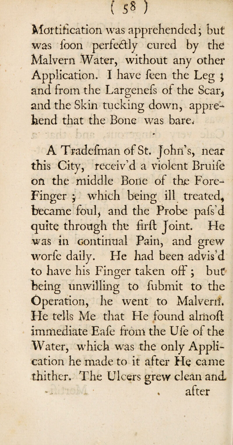 Mortification was apprehended; but was loon perfectly cured by the Malvern Water, without any other Application. I have feen the Leg j and from the Largenefs of the Scar, and the Skin tucking down, appre¬ hend that the Bone was bare. J . * * ** > * A Tradefman of St. John’s, near this City, receiv’d a violent Bruife on the middle Bone of the Fore- Finger ) which being ill treated, became foul, and the Probe pafs'd quite through the firft Joint. He was in continual Pain, and grew worfe daily. He had been advis’d to have his Finger taken off; but being unwilling to fubmit to the Operation, he went to Malverri. He tells Me that He found almoft immediate Eafe from the Ufe of the Water, which was the only Appli¬ cation he made to it after He came thither. The Ulcers grew clean and • . after