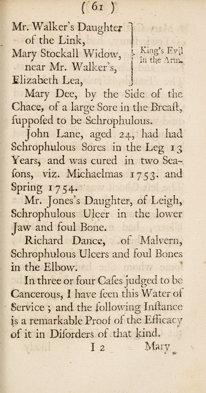 ft 7»* a 7^3 * € i King s Evil O t { in the Arm* ( 61 ) Mr. Walker’s Daughter of the Link, Mary Stockall Widow, near Mr. Walker’s, f Elizabeth Lea, j Mary Dee, by the Side of the Chace, of a large Sore in the Bread, fuppofed to be Schrophulous. John Lane, aged 24, had had Schrophulous Sores in the Leg 13 Years j and was cured in two Sea- Tons, viz. Michaelmas 1753. and Spring 1754. Mr. Jones’s Daughter, of Leigh, Schrophulous Ulcer in the lower Jaw and foul Bone. Richard Dance, of Malvern, Schrophulous Ulcers and foul Bones in the Elbow. In three or four Cafes judged to be Cancerous, I have feen this Water of Service ; and the following Inftance is a remarkable Proof of the Efficacy ■* i' of it in Diforders of that kind. I 2 Ma rv * rjfie-